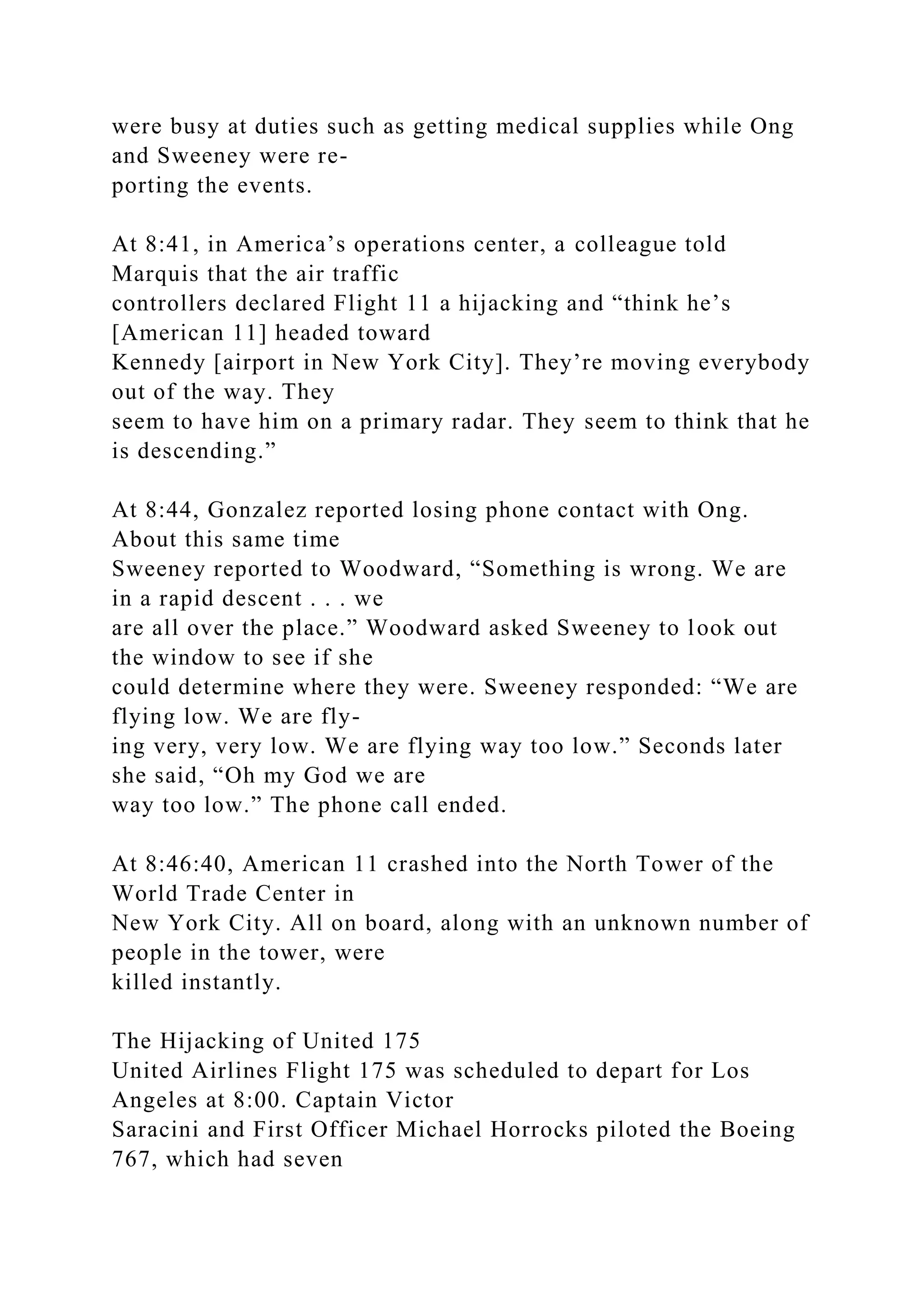 were busy at duties such as getting medical supplies while Ong
and Sweeney were re-
porting the events.
At 8:41, in America’s operations center, a colleague told
Marquis that the air traffic
controllers declared Flight 11 a hijacking and “think he’s
[American 11] headed toward
Kennedy [airport in New York City]. They’re moving everybody
out of the way. They
seem to have him on a primary radar. They seem to think that he
is descending.”
At 8:44, Gonzalez reported losing phone contact with Ong.
About this same time
Sweeney reported to Woodward, “Something is wrong. We are
in a rapid descent . . . we
are all over the place.” Woodward asked Sweeney to look out
the window to see if she
could determine where they were. Sweeney responded: “We are
flying low. We are fly-
ing very, very low. We are flying way too low.” Seconds later
she said, “Oh my God we are
way too low.” The phone call ended.
At 8:46:40, American 11 crashed into the North Tower of the
World Trade Center in
New York City. All on board, along with an unknown number of
people in the tower, were
killed instantly.
The Hijacking of United 175
United Airlines Flight 175 was scheduled to depart for Los
Angeles at 8:00. Captain Victor
Saracini and First Officer Michael Horrocks piloted the Boeing
767, which had seven
 