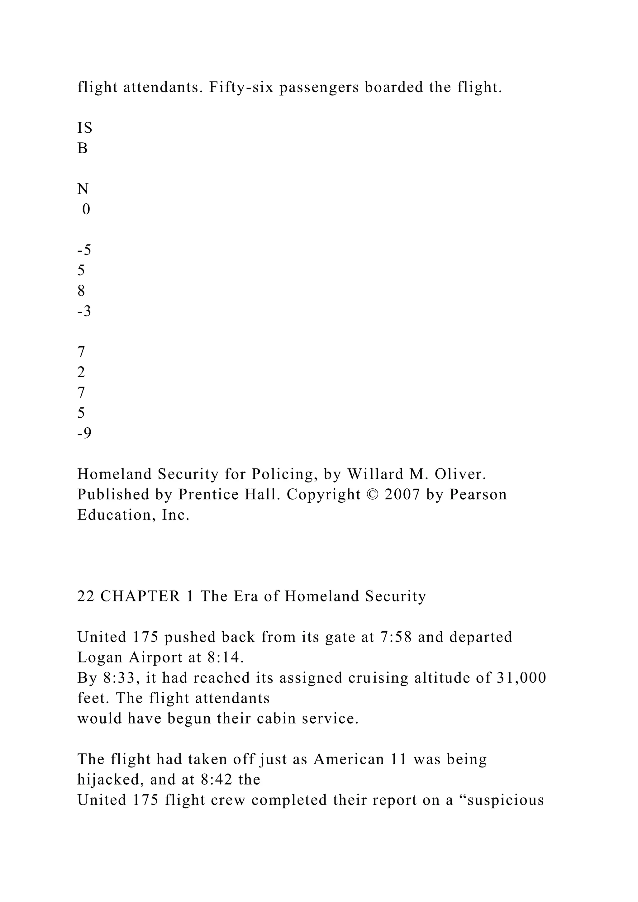 flight attendants. Fifty-six passengers boarded the flight.
IS
B
N
0
-5
5
8
-3
7
2
7
5
-9
Homeland Security for Policing, by Willard M. Oliver.
Published by Prentice Hall. Copyright © 2007 by Pearson
Education, Inc.
22 CHAPTER 1 The Era of Homeland Security
United 175 pushed back from its gate at 7:58 and departed
Logan Airport at 8:14.
By 8:33, it had reached its assigned cruising altitude of 31,000
feet. The flight attendants
would have begun their cabin service.
The flight had taken off just as American 11 was being
hijacked, and at 8:42 the
United 175 flight crew completed their report on a “suspicious
 