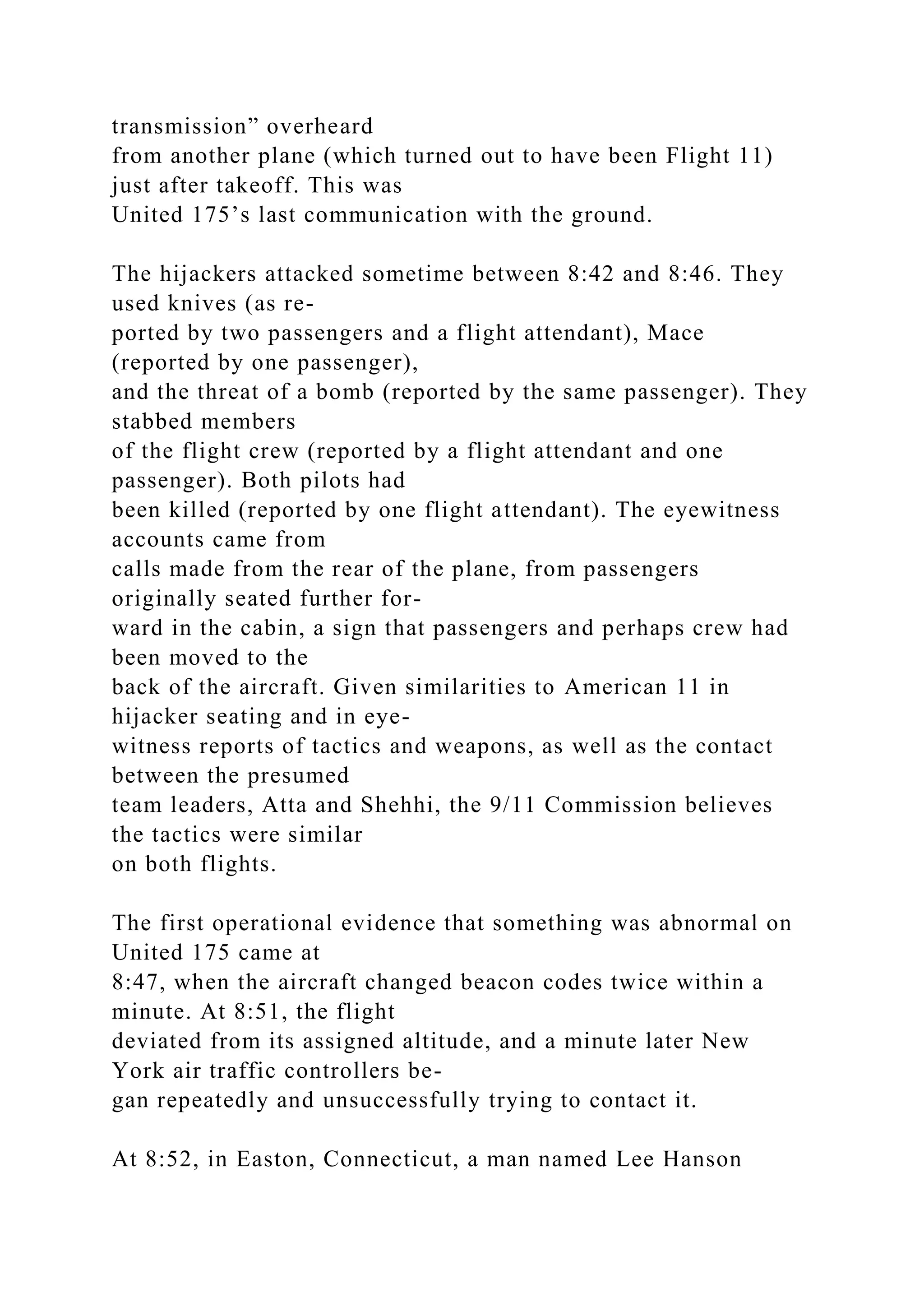 transmission” overheard
from another plane (which turned out to have been Flight 11)
just after takeoff. This was
United 175’s last communication with the ground.
The hijackers attacked sometime between 8:42 and 8:46. They
used knives (as re-
ported by two passengers and a flight attendant), Mace
(reported by one passenger),
and the threat of a bomb (reported by the same passenger). They
stabbed members
of the flight crew (reported by a flight attendant and one
passenger). Both pilots had
been killed (reported by one flight attendant). The eyewitness
accounts came from
calls made from the rear of the plane, from passengers
originally seated further for-
ward in the cabin, a sign that passengers and perhaps crew had
been moved to the
back of the aircraft. Given similarities to American 11 in
hijacker seating and in eye-
witness reports of tactics and weapons, as well as the contact
between the presumed
team leaders, Atta and Shehhi, the 9/11 Commission believes
the tactics were similar
on both flights.
The first operational evidence that something was abnormal on
United 175 came at
8:47, when the aircraft changed beacon codes twice within a
minute. At 8:51, the flight
deviated from its assigned altitude, and a minute later New
York air traffic controllers be-
gan repeatedly and unsuccessfully trying to contact it.
At 8:52, in Easton, Connecticut, a man named Lee Hanson
 