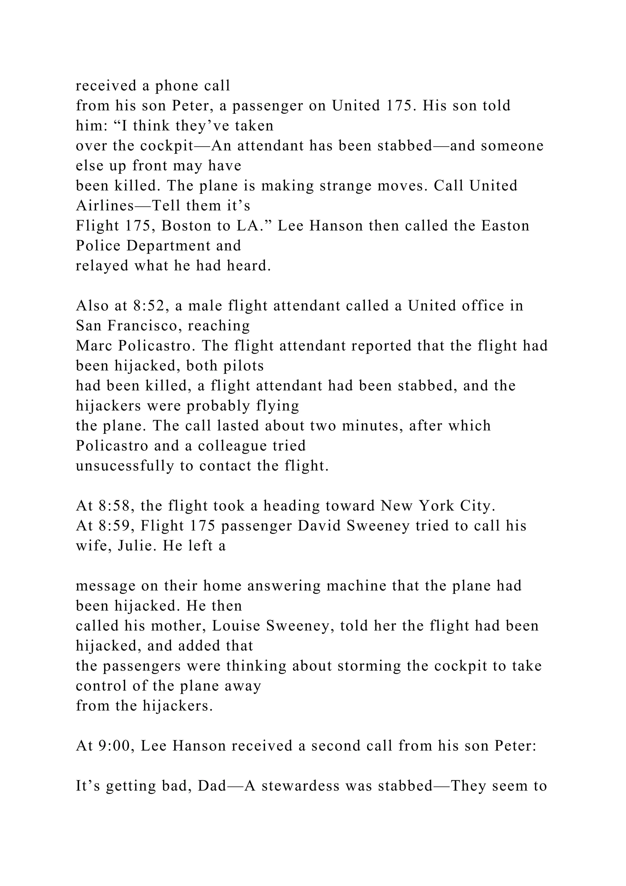 received a phone call
from his son Peter, a passenger on United 175. His son told
him: “I think they’ve taken
over the cockpit—An attendant has been stabbed—and someone
else up front may have
been killed. The plane is making strange moves. Call United
Airlines—Tell them it’s
Flight 175, Boston to LA.” Lee Hanson then called the Easton
Police Department and
relayed what he had heard.
Also at 8:52, a male flight attendant called a United office in
San Francisco, reaching
Marc Policastro. The flight attendant reported that the flight had
been hijacked, both pilots
had been killed, a flight attendant had been stabbed, and the
hijackers were probably flying
the plane. The call lasted about two minutes, after which
Policastro and a colleague tried
unsucessfully to contact the flight.
At 8:58, the flight took a heading toward New York City.
At 8:59, Flight 175 passenger David Sweeney tried to call his
wife, Julie. He left a
message on their home answering machine that the plane had
been hijacked. He then
called his mother, Louise Sweeney, told her the flight had been
hijacked, and added that
the passengers were thinking about storming the cockpit to take
control of the plane away
from the hijackers.
At 9:00, Lee Hanson received a second call from his son Peter:
It’s getting bad, Dad—A stewardess was stabbed—They seem to
 