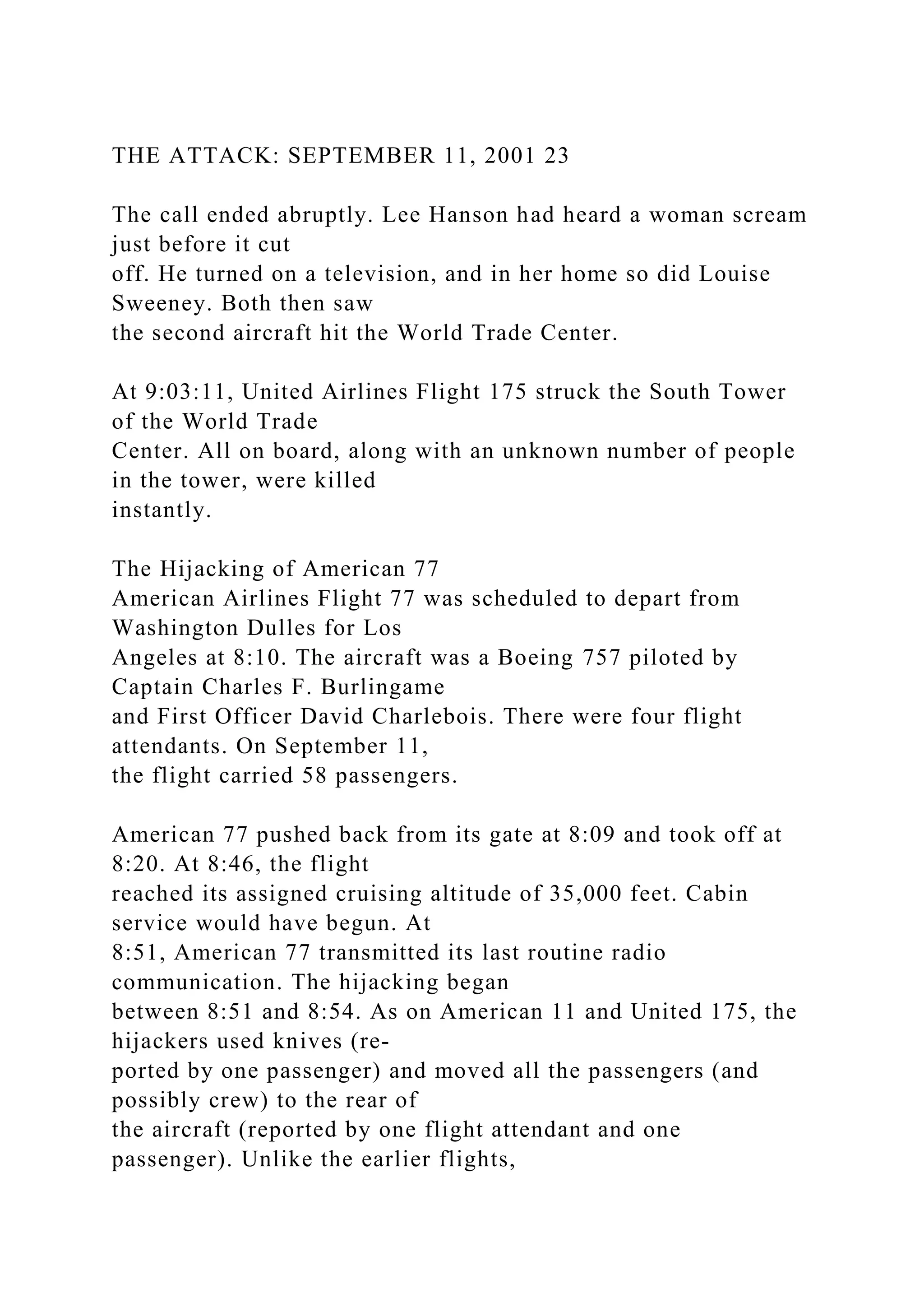 THE ATTACK: SEPTEMBER 11, 2001 23
The call ended abruptly. Lee Hanson had heard a woman scream
just before it cut
off. He turned on a television, and in her home so did Louise
Sweeney. Both then saw
the second aircraft hit the World Trade Center.
At 9:03:11, United Airlines Flight 175 struck the South Tower
of the World Trade
Center. All on board, along with an unknown number of people
in the tower, were killed
instantly.
The Hijacking of American 77
American Airlines Flight 77 was scheduled to depart from
Washington Dulles for Los
Angeles at 8:10. The aircraft was a Boeing 757 piloted by
Captain Charles F. Burlingame
and First Officer David Charlebois. There were four flight
attendants. On September 11,
the flight carried 58 passengers.
American 77 pushed back from its gate at 8:09 and took off at
8:20. At 8:46, the flight
reached its assigned cruising altitude of 35,000 feet. Cabin
service would have begun. At
8:51, American 77 transmitted its last routine radio
communication. The hijacking began
between 8:51 and 8:54. As on American 11 and United 175, the
hijackers used knives (re-
ported by one passenger) and moved all the passengers (and
possibly crew) to the rear of
the aircraft (reported by one flight attendant and one
passenger). Unlike the earlier flights,
 