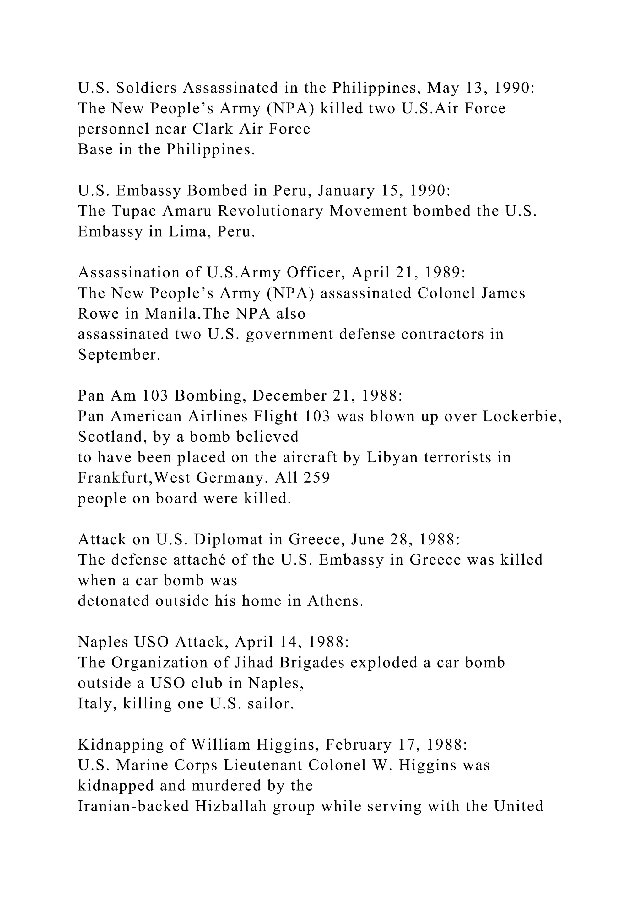 U.S. Soldiers Assassinated in the Philippines, May 13, 1990:
The New People’s Army (NPA) killed two U.S.Air Force
personnel near Clark Air Force
Base in the Philippines.
U.S. Embassy Bombed in Peru, January 15, 1990:
The Tupac Amaru Revolutionary Movement bombed the U.S.
Embassy in Lima, Peru.
Assassination of U.S.Army Officer, April 21, 1989:
The New People’s Army (NPA) assassinated Colonel James
Rowe in Manila.The NPA also
assassinated two U.S. government defense contractors in
September.
Pan Am 103 Bombing, December 21, 1988:
Pan American Airlines Flight 103 was blown up over Lockerbie,
Scotland, by a bomb believed
to have been placed on the aircraft by Libyan terrorists in
Frankfurt,West Germany. All 259
people on board were killed.
Attack on U.S. Diplomat in Greece, June 28, 1988:
The defense attaché of the U.S. Embassy in Greece was killed
when a car bomb was
detonated outside his home in Athens.
Naples USO Attack, April 14, 1988:
The Organization of Jihad Brigades exploded a car bomb
outside a USO club in Naples,
Italy, killing one U.S. sailor.
Kidnapping of William Higgins, February 17, 1988:
U.S. Marine Corps Lieutenant Colonel W. Higgins was
kidnapped and murdered by the
Iranian-backed Hizballah group while serving with the United
 