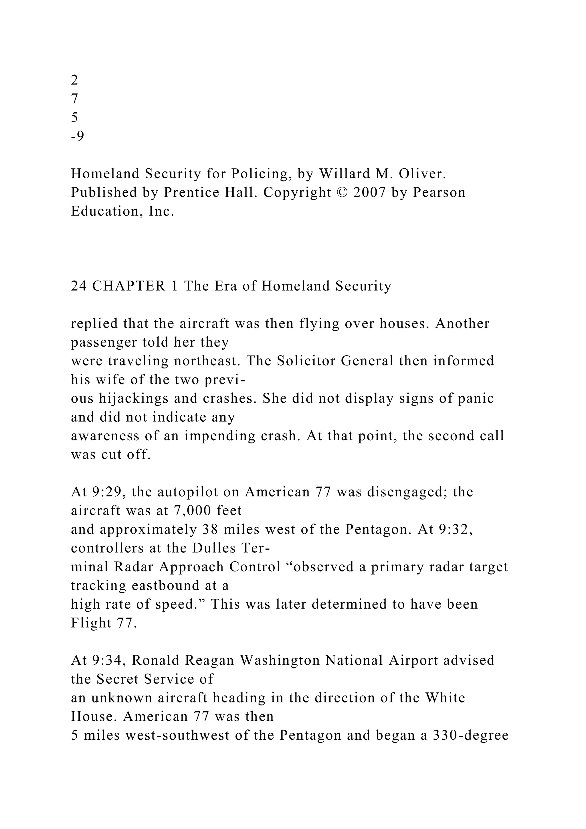 2
7
5
-9
Homeland Security for Policing, by Willard M. Oliver.
Published by Prentice Hall. Copyright © 2007 by Pearson
Education, Inc.
24 CHAPTER 1 The Era of Homeland Security
replied that the aircraft was then flying over houses. Another
passenger told her they
were traveling northeast. The Solicitor General then informed
his wife of the two previ-
ous hijackings and crashes. She did not display signs of panic
and did not indicate any
awareness of an impending crash. At that point, the second call
was cut off.
At 9:29, the autopilot on American 77 was disengaged; the
aircraft was at 7,000 feet
and approximately 38 miles west of the Pentagon. At 9:32,
controllers at the Dulles Ter-
minal Radar Approach Control “observed a primary radar target
tracking eastbound at a
high rate of speed.” This was later determined to have been
Flight 77.
At 9:34, Ronald Reagan Washington National Airport advised
the Secret Service of
an unknown aircraft heading in the direction of the White
House. American 77 was then
5 miles west-southwest of the Pentagon and began a 330-degree
 