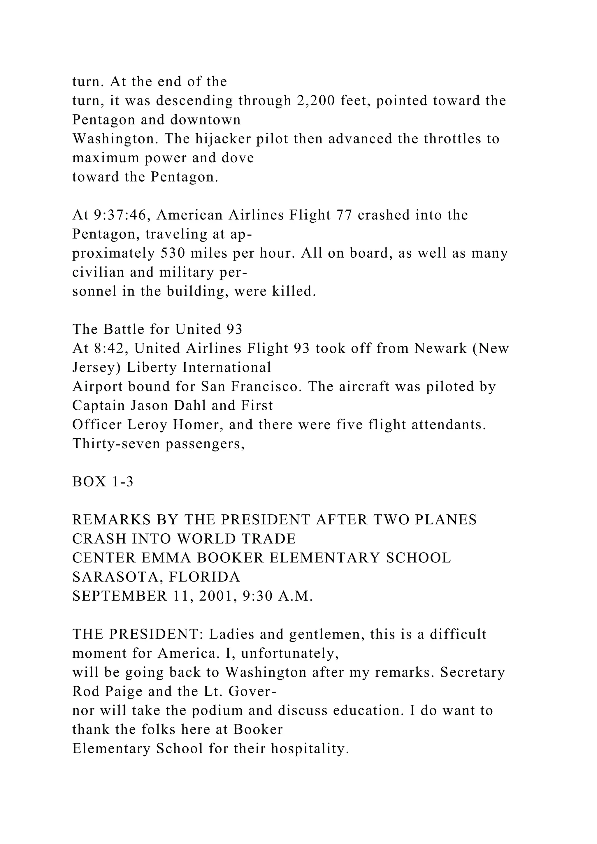 turn. At the end of the
turn, it was descending through 2,200 feet, pointed toward the
Pentagon and downtown
Washington. The hijacker pilot then advanced the throttles to
maximum power and dove
toward the Pentagon.
At 9:37:46, American Airlines Flight 77 crashed into the
Pentagon, traveling at ap-
proximately 530 miles per hour. All on board, as well as many
civilian and military per-
sonnel in the building, were killed.
The Battle for United 93
At 8:42, United Airlines Flight 93 took off from Newark (New
Jersey) Liberty International
Airport bound for San Francisco. The aircraft was piloted by
Captain Jason Dahl and First
Officer Leroy Homer, and there were five flight attendants.
Thirty-seven passengers,
BOX 1-3
REMARKS BY THE PRESIDENT AFTER TWO PLANES
CRASH INTO WORLD TRADE
CENTER EMMA BOOKER ELEMENTARY SCHOOL
SARASOTA, FLORIDA
SEPTEMBER 11, 2001, 9:30 A.M.
THE PRESIDENT: Ladies and gentlemen, this is a difficult
moment for America. I, unfortunately,
will be going back to Washington after my remarks. Secretary
Rod Paige and the Lt. Gover-
nor will take the podium and discuss education. I do want to
thank the folks here at Booker
Elementary School for their hospitality.
 