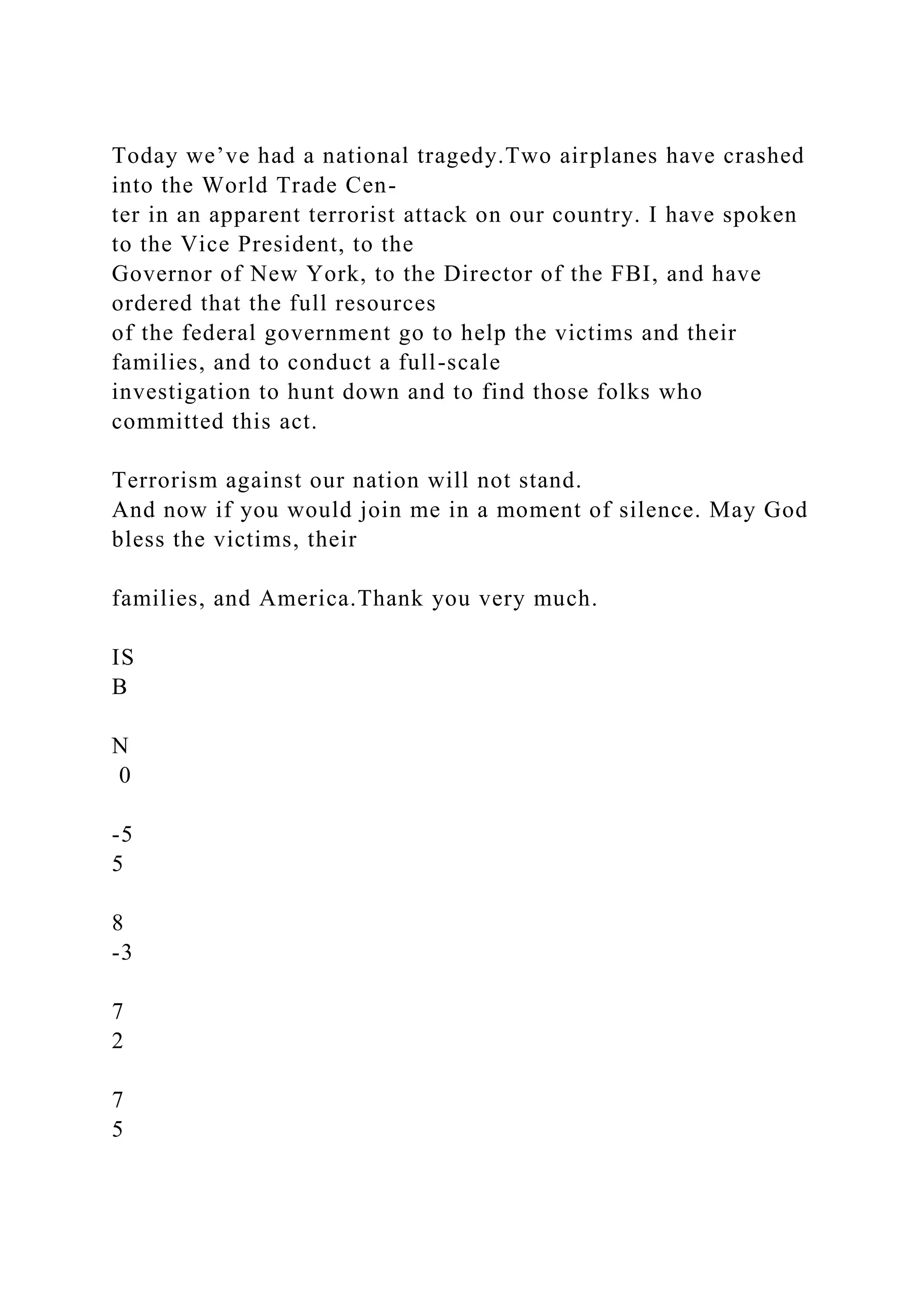 Today we’ve had a national tragedy.Two airplanes have crashed
into the World Trade Cen-
ter in an apparent terrorist attack on our country. I have spoken
to the Vice President, to the
Governor of New York, to the Director of the FBI, and have
ordered that the full resources
of the federal government go to help the victims and their
families, and to conduct a full-scale
investigation to hunt down and to find those folks who
committed this act.
Terrorism against our nation will not stand.
And now if you would join me in a moment of silence. May God
bless the victims, their
families, and America.Thank you very much.
IS
B
N
0
-5
5
8
-3
7
2
7
5
 