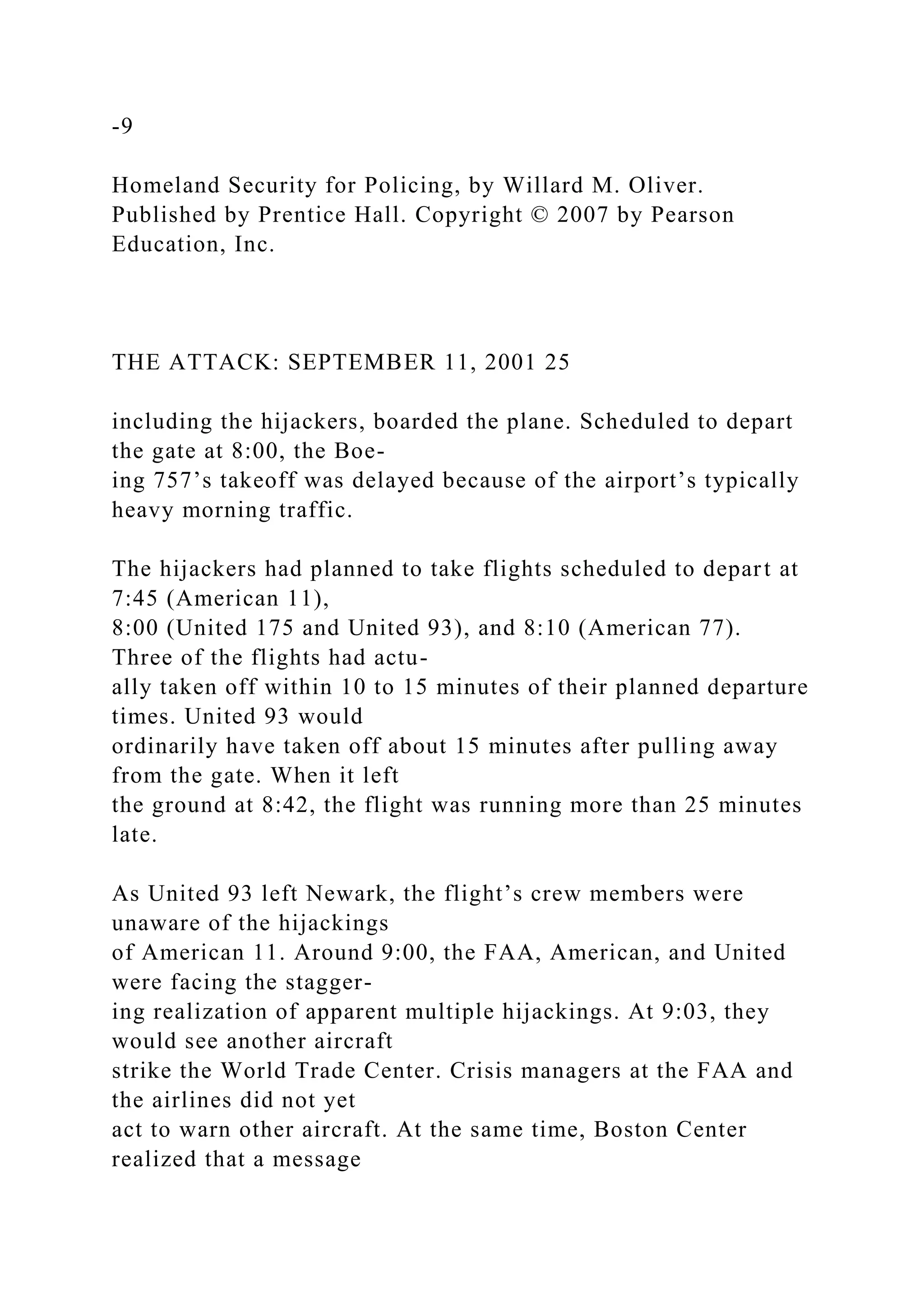 -9
Homeland Security for Policing, by Willard M. Oliver.
Published by Prentice Hall. Copyright © 2007 by Pearson
Education, Inc.
THE ATTACK: SEPTEMBER 11, 2001 25
including the hijackers, boarded the plane. Scheduled to depart
the gate at 8:00, the Boe-
ing 757’s takeoff was delayed because of the airport’s typically
heavy morning traffic.
The hijackers had planned to take flights scheduled to depart at
7:45 (American 11),
8:00 (United 175 and United 93), and 8:10 (American 77).
Three of the flights had actu-
ally taken off within 10 to 15 minutes of their planned departure
times. United 93 would
ordinarily have taken off about 15 minutes after pulling away
from the gate. When it left
the ground at 8:42, the flight was running more than 25 minutes
late.
As United 93 left Newark, the flight’s crew members were
unaware of the hijackings
of American 11. Around 9:00, the FAA, American, and United
were facing the stagger-
ing realization of apparent multiple hijackings. At 9:03, they
would see another aircraft
strike the World Trade Center. Crisis managers at the FAA and
the airlines did not yet
act to warn other aircraft. At the same time, Boston Center
realized that a message
 