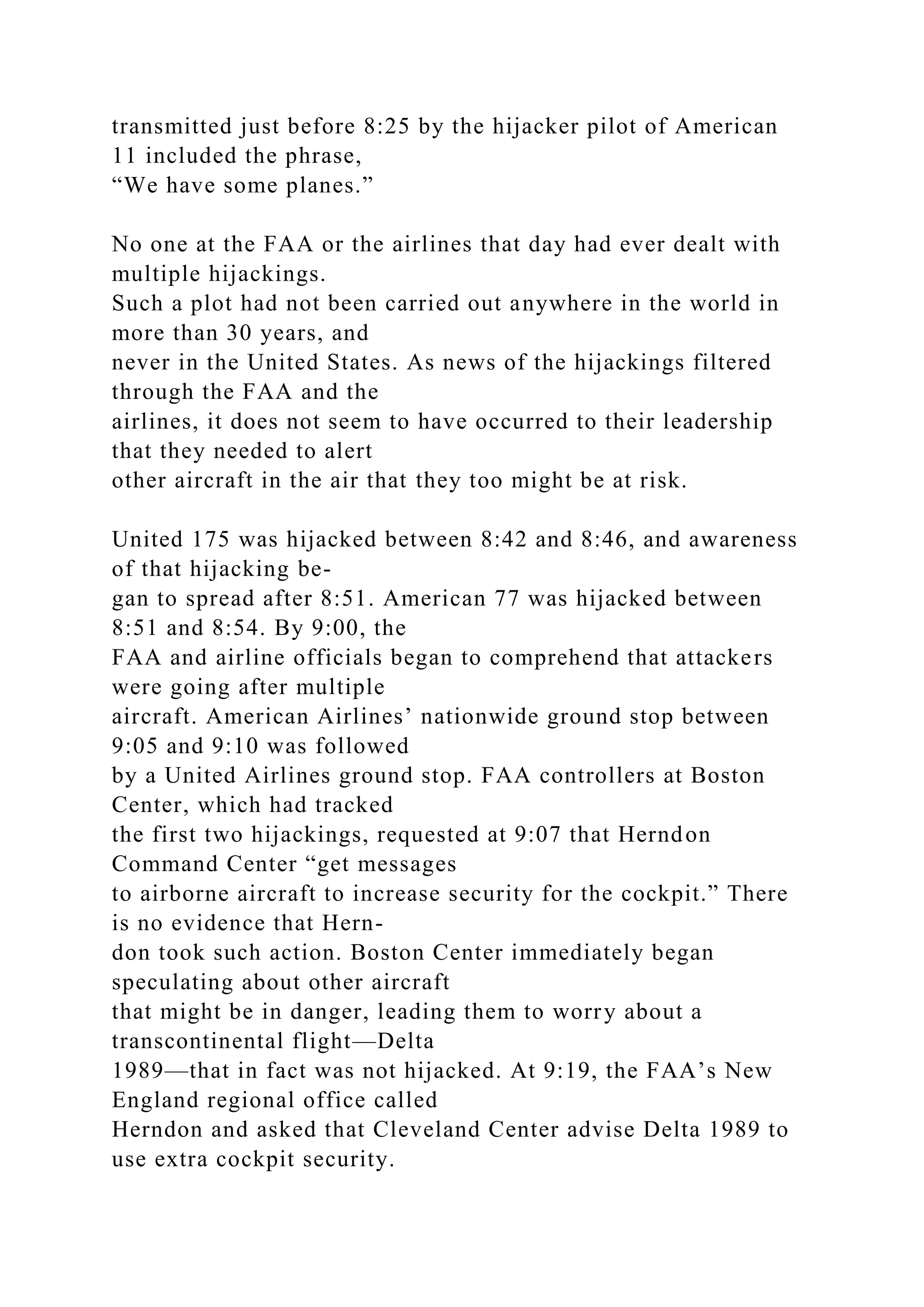 transmitted just before 8:25 by the hijacker pilot of American
11 included the phrase,
“We have some planes.”
No one at the FAA or the airlines that day had ever dealt with
multiple hijackings.
Such a plot had not been carried out anywhere in the world in
more than 30 years, and
never in the United States. As news of the hijackings filtered
through the FAA and the
airlines, it does not seem to have occurred to their leadership
that they needed to alert
other aircraft in the air that they too might be at risk.
United 175 was hijacked between 8:42 and 8:46, and awareness
of that hijacking be-
gan to spread after 8:51. American 77 was hijacked between
8:51 and 8:54. By 9:00, the
FAA and airline officials began to comprehend that attackers
were going after multiple
aircraft. American Airlines’ nationwide ground stop between
9:05 and 9:10 was followed
by a United Airlines ground stop. FAA controllers at Boston
Center, which had tracked
the first two hijackings, requested at 9:07 that Herndon
Command Center “get messages
to airborne aircraft to increase security for the cockpit.” There
is no evidence that Hern-
don took such action. Boston Center immediately began
speculating about other aircraft
that might be in danger, leading them to worry about a
transcontinental flight—Delta
1989—that in fact was not hijacked. At 9:19, the FAA’s New
England regional office called
Herndon and asked that Cleveland Center advise Delta 1989 to
use extra cockpit security.
 