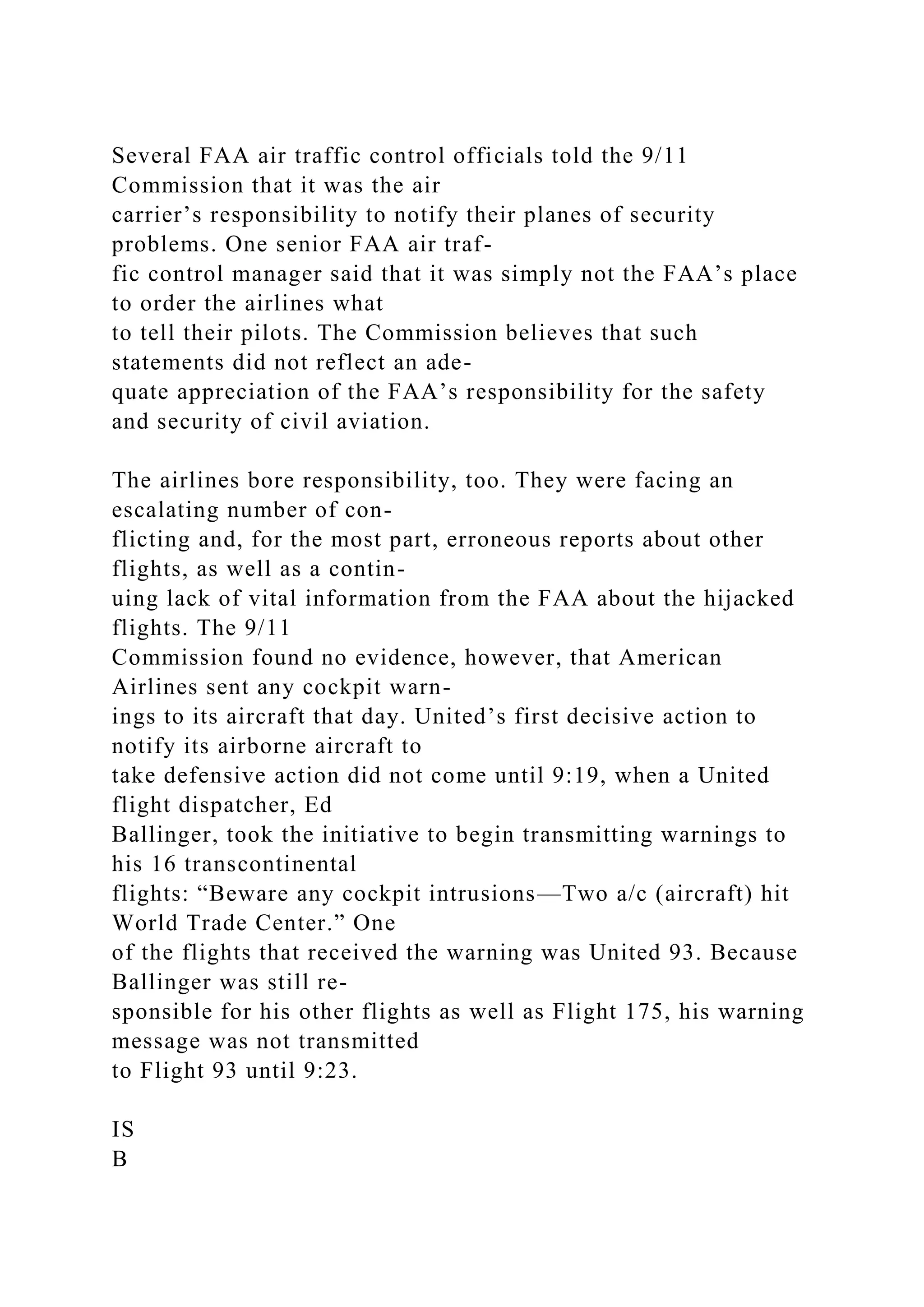 Several FAA air traffic control officials told the 9/11
Commission that it was the air
carrier’s responsibility to notify their planes of security
problems. One senior FAA air traf-
fic control manager said that it was simply not the FAA’s place
to order the airlines what
to tell their pilots. The Commission believes that such
statements did not reflect an ade-
quate appreciation of the FAA’s responsibility for the safety
and security of civil aviation.
The airlines bore responsibility, too. They were facing an
escalating number of con-
flicting and, for the most part, erroneous reports about other
flights, as well as a contin-
uing lack of vital information from the FAA about the hijacked
flights. The 9/11
Commission found no evidence, however, that American
Airlines sent any cockpit warn-
ings to its aircraft that day. United’s first decisive action to
notify its airborne aircraft to
take defensive action did not come until 9:19, when a United
flight dispatcher, Ed
Ballinger, took the initiative to begin transmitting warnings to
his 16 transcontinental
flights: “Beware any cockpit intrusions—Two a/c (aircraft) hit
World Trade Center.” One
of the flights that received the warning was United 93. Because
Ballinger was still re-
sponsible for his other flights as well as Flight 175, his warning
message was not transmitted
to Flight 93 until 9:23.
IS
B
 