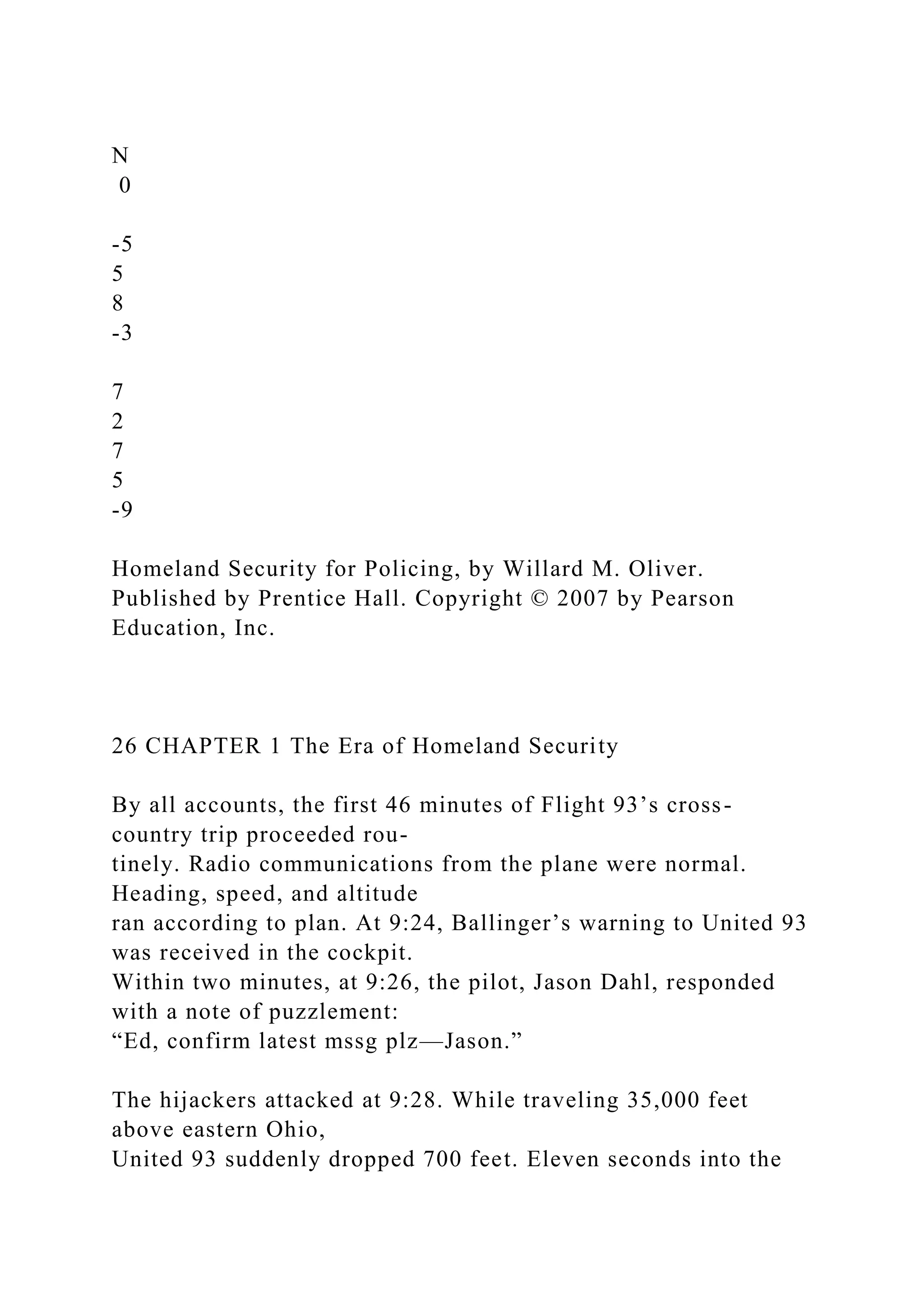 N
0
-5
5
8
-3
7
2
7
5
-9
Homeland Security for Policing, by Willard M. Oliver.
Published by Prentice Hall. Copyright © 2007 by Pearson
Education, Inc.
26 CHAPTER 1 The Era of Homeland Security
By all accounts, the first 46 minutes of Flight 93’s cross-
country trip proceeded rou-
tinely. Radio communications from the plane were normal.
Heading, speed, and altitude
ran according to plan. At 9:24, Ballinger’s warning to United 93
was received in the cockpit.
Within two minutes, at 9:26, the pilot, Jason Dahl, responded
with a note of puzzlement:
“Ed, confirm latest mssg plz—Jason.”
The hijackers attacked at 9:28. While traveling 35,000 feet
above eastern Ohio,
United 93 suddenly dropped 700 feet. Eleven seconds into the
 