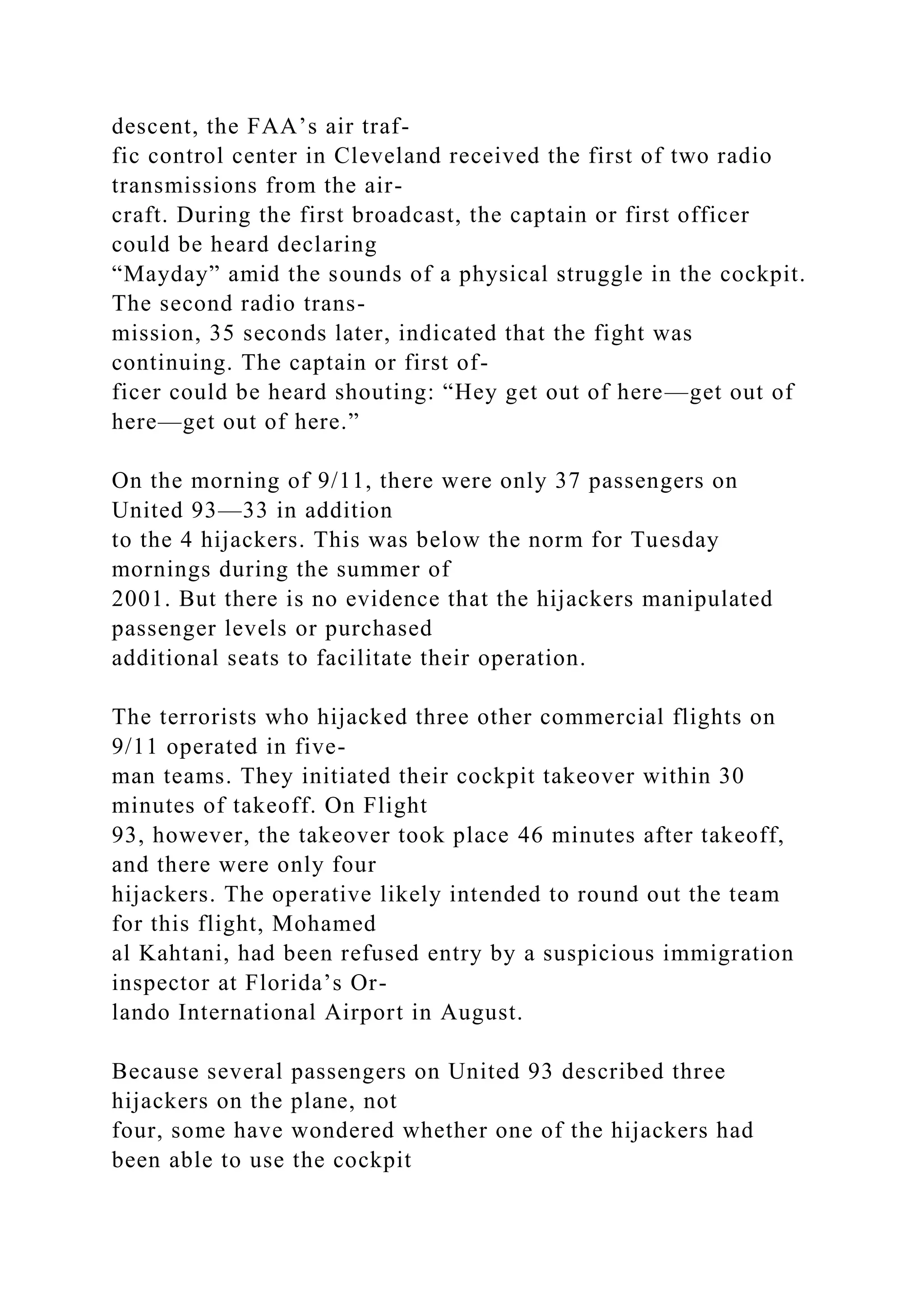 descent, the FAA’s air traf-
fic control center in Cleveland received the first of two radio
transmissions from the air-
craft. During the first broadcast, the captain or first officer
could be heard declaring
“Mayday” amid the sounds of a physical struggle in the cockpit.
The second radio trans-
mission, 35 seconds later, indicated that the fight was
continuing. The captain or first of-
ficer could be heard shouting: “Hey get out of here—get out of
here—get out of here.”
On the morning of 9/11, there were only 37 passengers on
United 93—33 in addition
to the 4 hijackers. This was below the norm for Tuesday
mornings during the summer of
2001. But there is no evidence that the hijackers manipulated
passenger levels or purchased
additional seats to facilitate their operation.
The terrorists who hijacked three other commercial flights on
9/11 operated in five-
man teams. They initiated their cockpit takeover within 30
minutes of takeoff. On Flight
93, however, the takeover took place 46 minutes after takeoff,
and there were only four
hijackers. The operative likely intended to round out the team
for this flight, Mohamed
al Kahtani, had been refused entry by a suspicious immigration
inspector at Florida’s Or-
lando International Airport in August.
Because several passengers on United 93 described three
hijackers on the plane, not
four, some have wondered whether one of the hijackers had
been able to use the cockpit
 