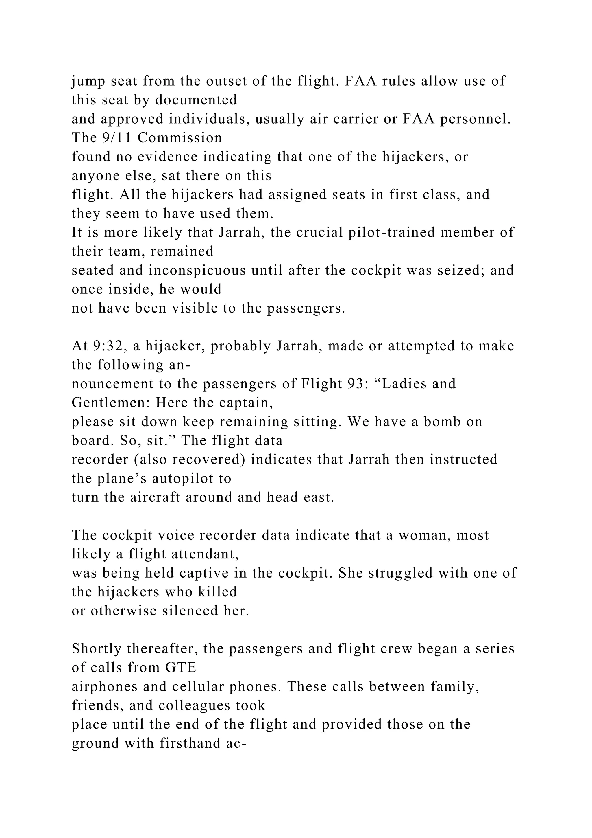 jump seat from the outset of the flight. FAA rules allow use of
this seat by documented
and approved individuals, usually air carrier or FAA personnel.
The 9/11 Commission
found no evidence indicating that one of the hijackers, or
anyone else, sat there on this
flight. All the hijackers had assigned seats in first class, and
they seem to have used them.
It is more likely that Jarrah, the crucial pilot-trained member of
their team, remained
seated and inconspicuous until after the cockpit was seized; and
once inside, he would
not have been visible to the passengers.
At 9:32, a hijacker, probably Jarrah, made or attempted to make
the following an-
nouncement to the passengers of Flight 93: “Ladies and
Gentlemen: Here the captain,
please sit down keep remaining sitting. We have a bomb on
board. So, sit.” The flight data
recorder (also recovered) indicates that Jarrah then instructed
the plane’s autopilot to
turn the aircraft around and head east.
The cockpit voice recorder data indicate that a woman, most
likely a flight attendant,
was being held captive in the cockpit. She struggled with one of
the hijackers who killed
or otherwise silenced her.
Shortly thereafter, the passengers and flight crew began a series
of calls from GTE
airphones and cellular phones. These calls between family,
friends, and colleagues took
place until the end of the flight and provided those on the
ground with firsthand ac-
 