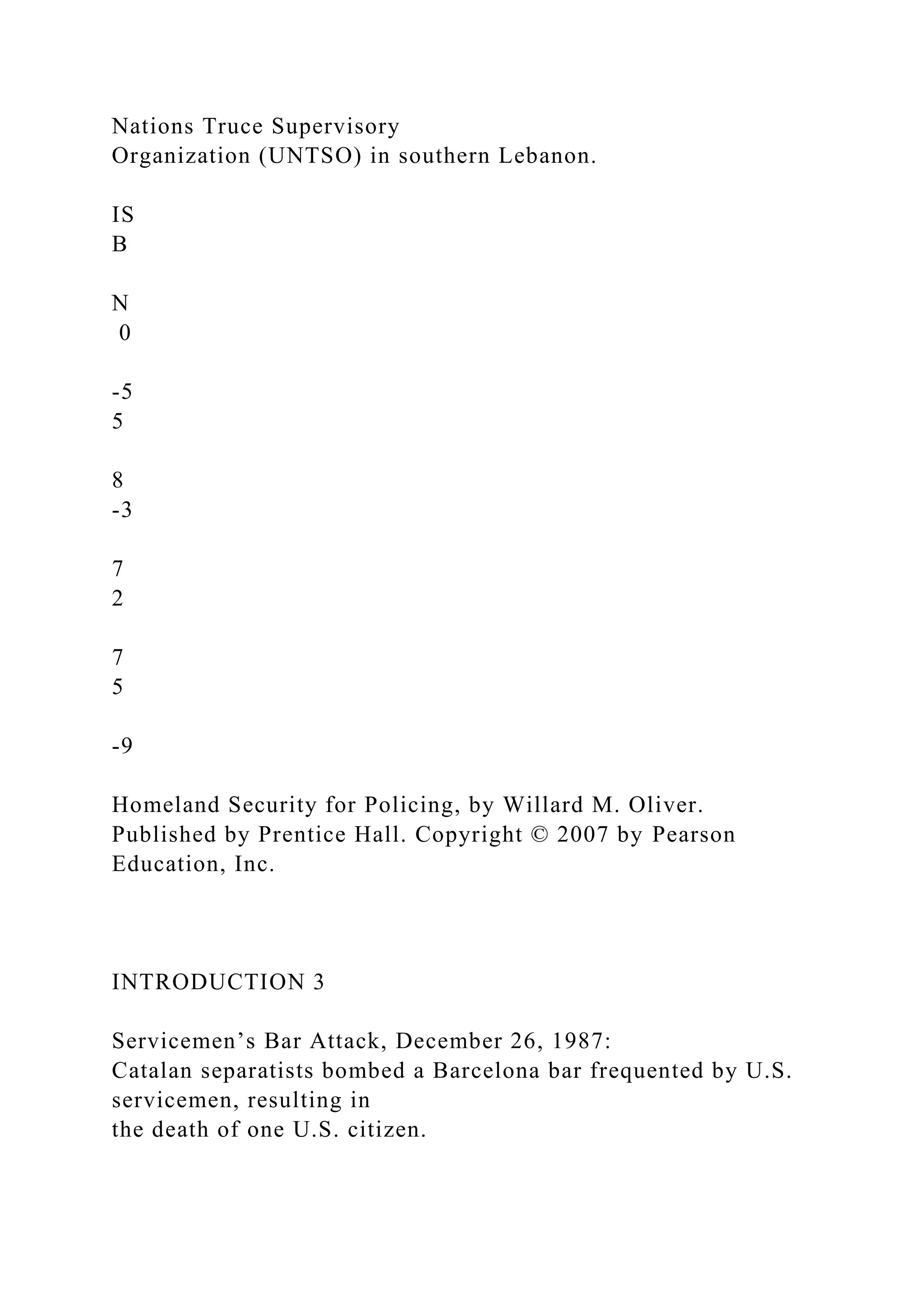 Nations Truce Supervisory
Organization (UNTSO) in southern Lebanon.
IS
B
N
0
-5
5
8
-3
7
2
7
5
-9
Homeland Security for Policing, by Willard M. Oliver.
Published by Prentice Hall. Copyright © 2007 by Pearson
Education, Inc.
INTRODUCTION 3
Servicemen’s Bar Attack, December 26, 1987:
Catalan separatists bombed a Barcelona bar frequented by U.S.
servicemen, resulting in
the death of one U.S. citizen.
 