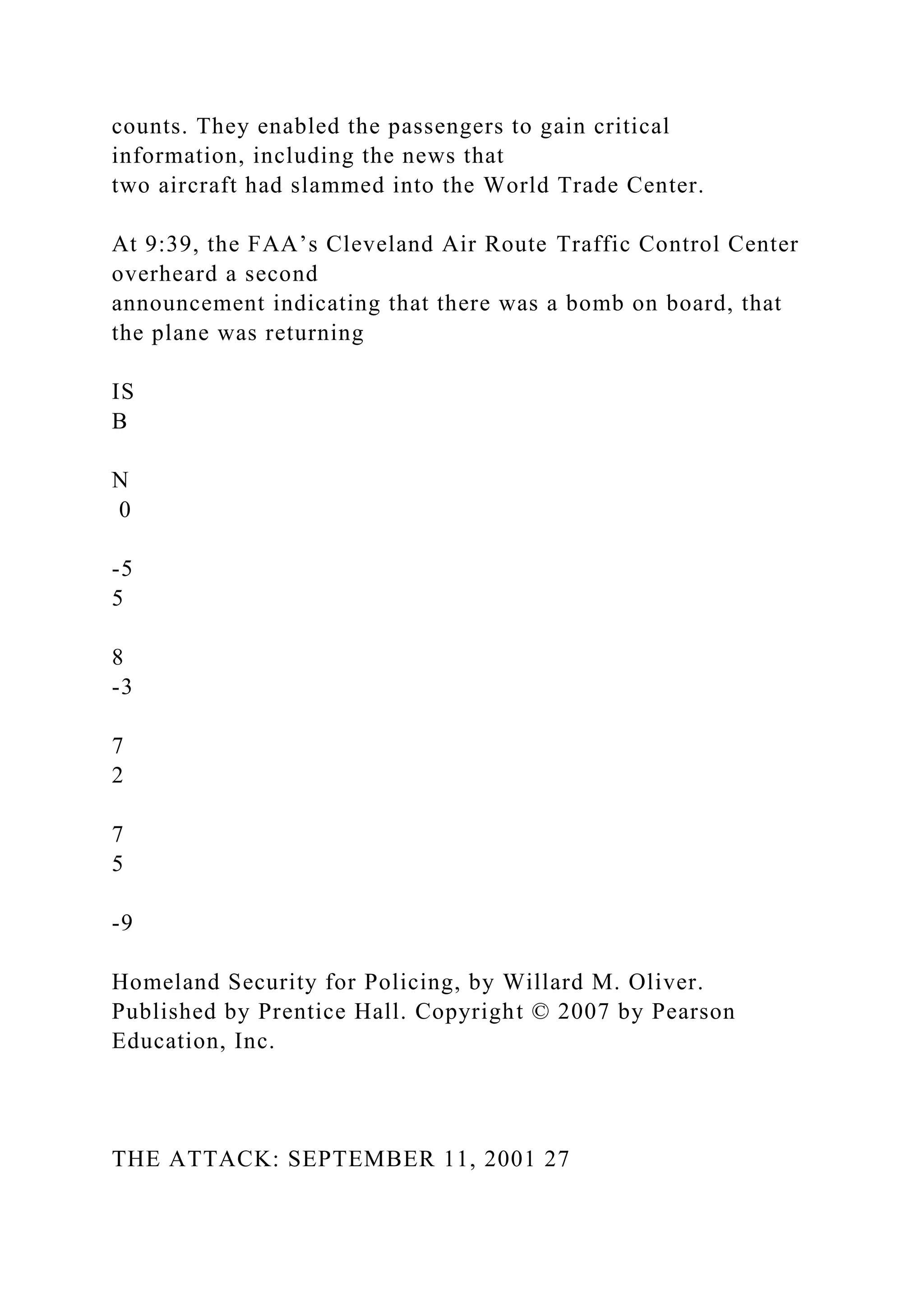 counts. They enabled the passengers to gain critical
information, including the news that
two aircraft had slammed into the World Trade Center.
At 9:39, the FAA’s Cleveland Air Route Traffic Control Center
overheard a second
announcement indicating that there was a bomb on board, that
the plane was returning
IS
B
N
0
-5
5
8
-3
7
2
7
5
-9
Homeland Security for Policing, by Willard M. Oliver.
Published by Prentice Hall. Copyright © 2007 by Pearson
Education, Inc.
THE ATTACK: SEPTEMBER 11, 2001 27
 
