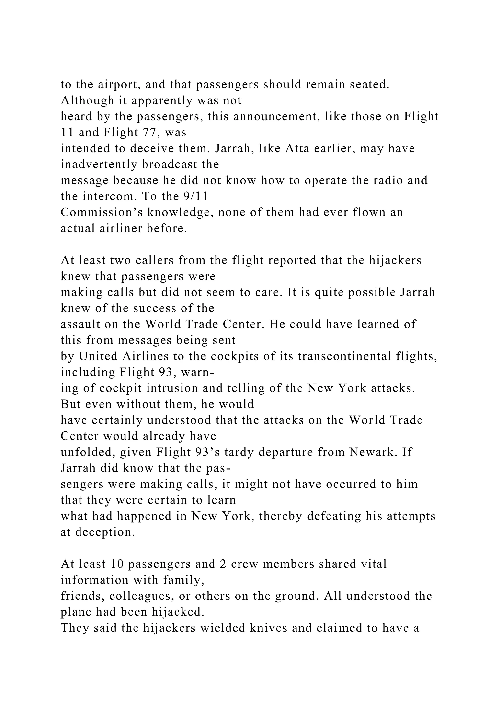 to the airport, and that passengers should remain seated.
Although it apparently was not
heard by the passengers, this announcement, like those on Flight
11 and Flight 77, was
intended to deceive them. Jarrah, like Atta earlier, may have
inadvertently broadcast the
message because he did not know how to operate the radio and
the intercom. To the 9/11
Commission’s knowledge, none of them had ever flown an
actual airliner before.
At least two callers from the flight reported that the hijackers
knew that passengers were
making calls but did not seem to care. It is quite possible Jarrah
knew of the success of the
assault on the World Trade Center. He could have learned of
this from messages being sent
by United Airlines to the cockpits of its transcontinental flights,
including Flight 93, warn-
ing of cockpit intrusion and telling of the New York attacks.
But even without them, he would
have certainly understood that the attacks on the World Trade
Center would already have
unfolded, given Flight 93’s tardy departure from Newark. If
Jarrah did know that the pas-
sengers were making calls, it might not have occurred to him
that they were certain to learn
what had happened in New York, thereby defeating his attempts
at deception.
At least 10 passengers and 2 crew members shared vital
information with family,
friends, colleagues, or others on the ground. All understood the
plane had been hijacked.
They said the hijackers wielded knives and claimed to have a
 