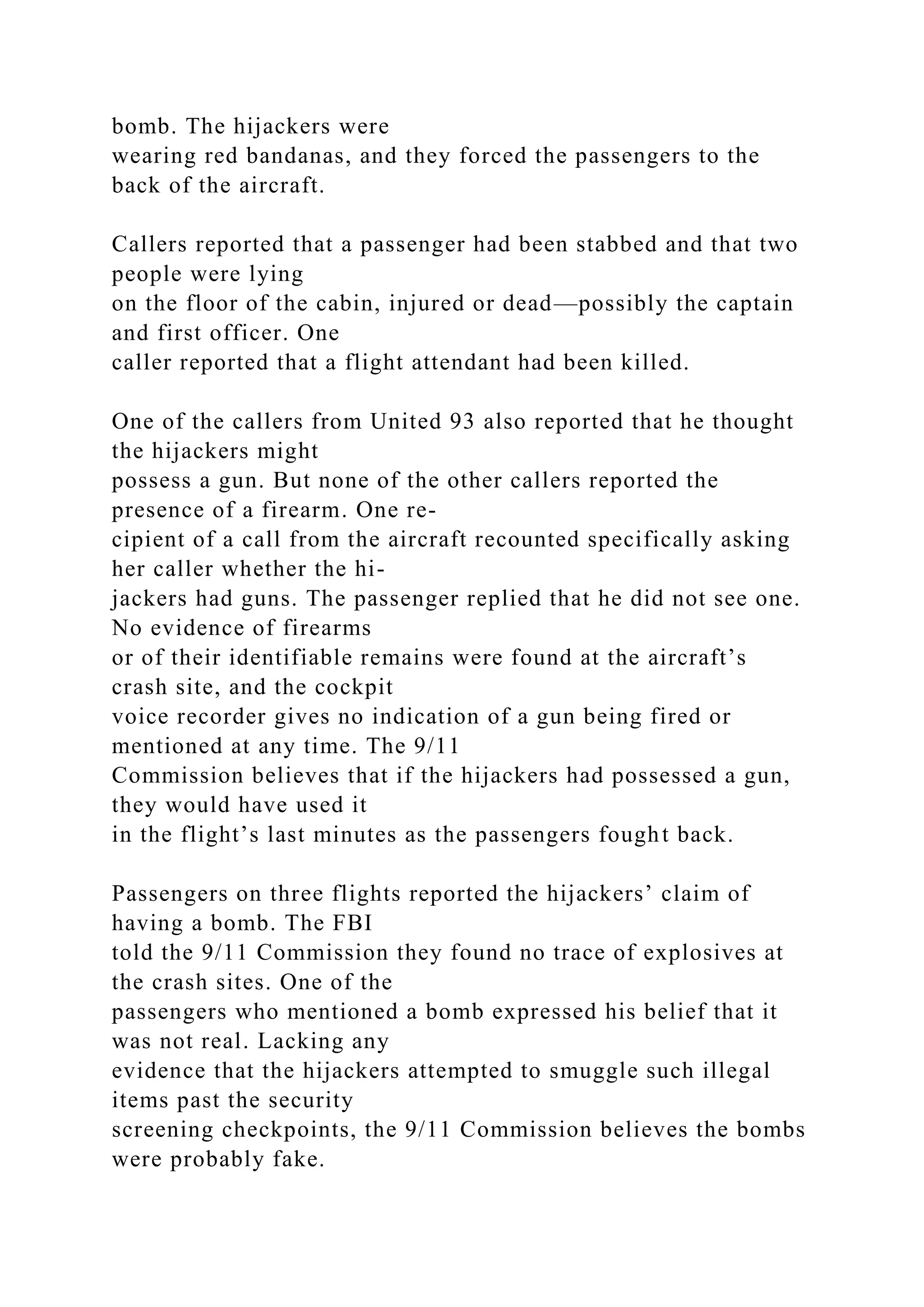 bomb. The hijackers were
wearing red bandanas, and they forced the passengers to the
back of the aircraft.
Callers reported that a passenger had been stabbed and that two
people were lying
on the floor of the cabin, injured or dead—possibly the captain
and first officer. One
caller reported that a flight attendant had been killed.
One of the callers from United 93 also reported that he thought
the hijackers might
possess a gun. But none of the other callers reported the
presence of a firearm. One re-
cipient of a call from the aircraft recounted specifically asking
her caller whether the hi-
jackers had guns. The passenger replied that he did not see one.
No evidence of firearms
or of their identifiable remains were found at the aircraft’s
crash site, and the cockpit
voice recorder gives no indication of a gun being fired or
mentioned at any time. The 9/11
Commission believes that if the hijackers had possessed a gun,
they would have used it
in the flight’s last minutes as the passengers fought back.
Passengers on three flights reported the hijackers’ claim of
having a bomb. The FBI
told the 9/11 Commission they found no trace of explosives at
the crash sites. One of the
passengers who mentioned a bomb expressed his belief that it
was not real. Lacking any
evidence that the hijackers attempted to smuggle such illegal
items past the security
screening checkpoints, the 9/11 Commission believes the bombs
were probably fake.
 