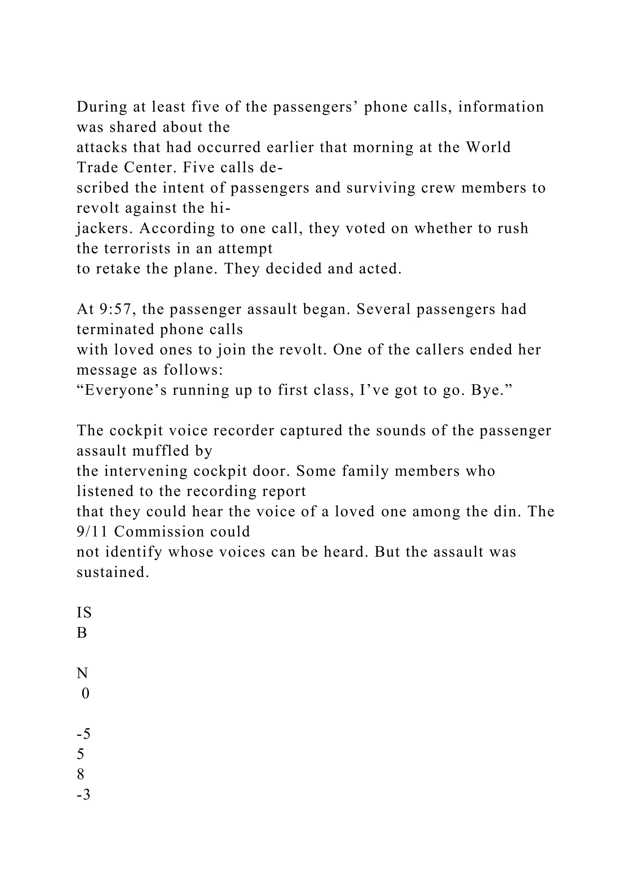During at least five of the passengers’ phone calls, information
was shared about the
attacks that had occurred earlier that morning at the World
Trade Center. Five calls de-
scribed the intent of passengers and surviving crew members to
revolt against the hi-
jackers. According to one call, they voted on whether to rush
the terrorists in an attempt
to retake the plane. They decided and acted.
At 9:57, the passenger assault began. Several passengers had
terminated phone calls
with loved ones to join the revolt. One of the callers ended her
message as follows:
“Everyone’s running up to first class, I’ve got to go. Bye.”
The cockpit voice recorder captured the sounds of the passenger
assault muffled by
the intervening cockpit door. Some family members who
listened to the recording report
that they could hear the voice of a loved one among the din. The
9/11 Commission could
not identify whose voices can be heard. But the assault was
sustained.
IS
B
N
0
-5
5
8
-3
 