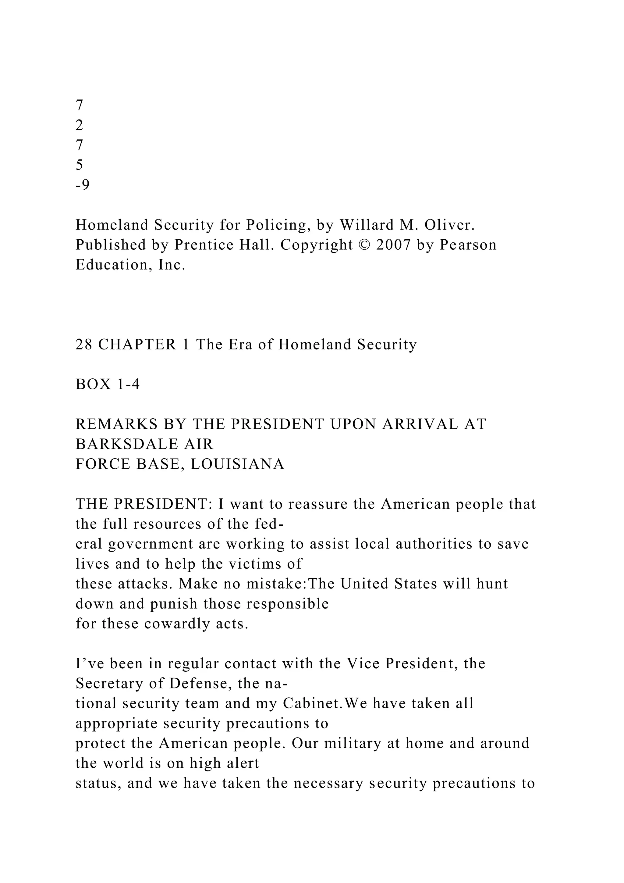 7
2
7
5
-9
Homeland Security for Policing, by Willard M. Oliver.
Published by Prentice Hall. Copyright © 2007 by Pearson
Education, Inc.
28 CHAPTER 1 The Era of Homeland Security
BOX 1-4
REMARKS BY THE PRESIDENT UPON ARRIVAL AT
BARKSDALE AIR
FORCE BASE, LOUISIANA
THE PRESIDENT: I want to reassure the American people that
the full resources of the fed-
eral government are working to assist local authorities to save
lives and to help the victims of
these attacks. Make no mistake:The United States will hunt
down and punish those responsible
for these cowardly acts.
I’ve been in regular contact with the Vice President, the
Secretary of Defense, the na-
tional security team and my Cabinet.We have taken all
appropriate security precautions to
protect the American people. Our military at home and around
the world is on high alert
status, and we have taken the necessary security precautions to
 