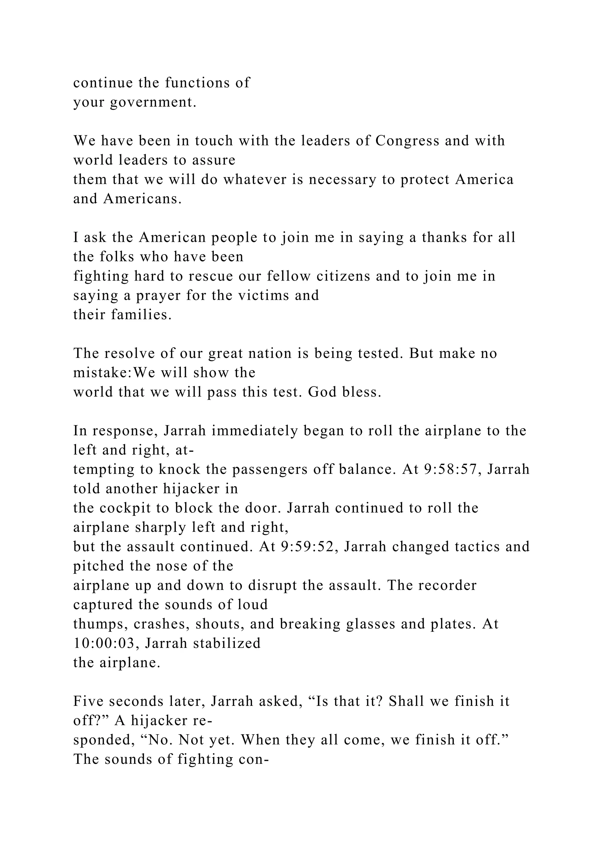 continue the functions of
your government.
We have been in touch with the leaders of Congress and with
world leaders to assure
them that we will do whatever is necessary to protect America
and Americans.
I ask the American people to join me in saying a thanks for all
the folks who have been
fighting hard to rescue our fellow citizens and to join me in
saying a prayer for the victims and
their families.
The resolve of our great nation is being tested. But make no
mistake:We will show the
world that we will pass this test. God bless.
In response, Jarrah immediately began to roll the airplane to the
left and right, at-
tempting to knock the passengers off balance. At 9:58:57, Jarrah
told another hijacker in
the cockpit to block the door. Jarrah continued to roll the
airplane sharply left and right,
but the assault continued. At 9:59:52, Jarrah changed tactics and
pitched the nose of the
airplane up and down to disrupt the assault. The recorder
captured the sounds of loud
thumps, crashes, shouts, and breaking glasses and plates. At
10:00:03, Jarrah stabilized
the airplane.
Five seconds later, Jarrah asked, “Is that it? Shall we finish it
off?” A hijacker re-
sponded, “No. Not yet. When they all come, we finish it off.”
The sounds of fighting con-
 