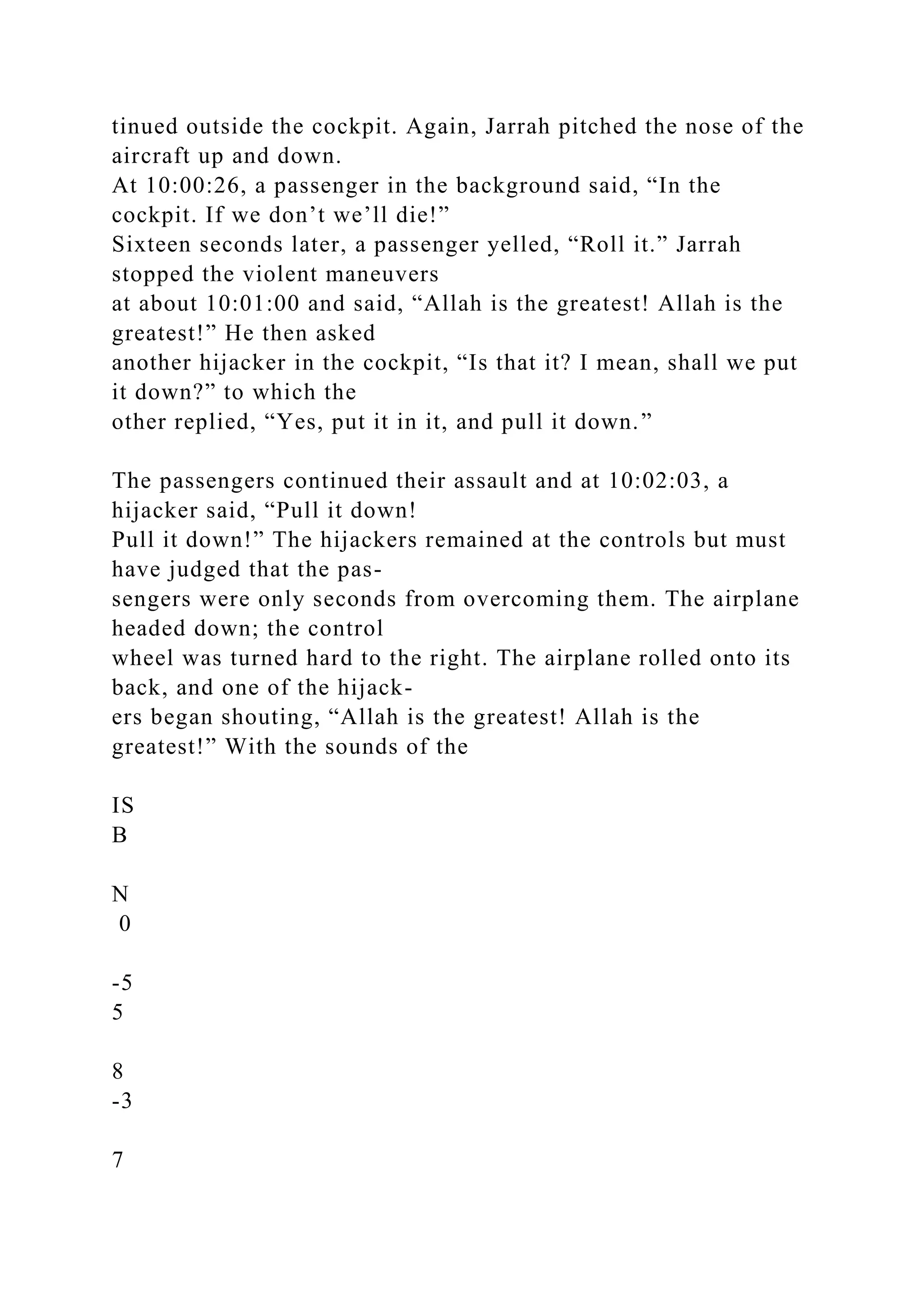 tinued outside the cockpit. Again, Jarrah pitched the nose of the
aircraft up and down.
At 10:00:26, a passenger in the background said, “In the
cockpit. If we don’t we’ll die!”
Sixteen seconds later, a passenger yelled, “Roll it.” Jarrah
stopped the violent maneuvers
at about 10:01:00 and said, “Allah is the greatest! Allah is the
greatest!” He then asked
another hijacker in the cockpit, “Is that it? I mean, shall we put
it down?” to which the
other replied, “Yes, put it in it, and pull it down.”
The passengers continued their assault and at 10:02:03, a
hijacker said, “Pull it down!
Pull it down!” The hijackers remained at the controls but must
have judged that the pas-
sengers were only seconds from overcoming them. The airplane
headed down; the control
wheel was turned hard to the right. The airplane rolled onto its
back, and one of the hijack-
ers began shouting, “Allah is the greatest! Allah is the
greatest!” With the sounds of the
IS
B
N
0
-5
5
8
-3
7
 