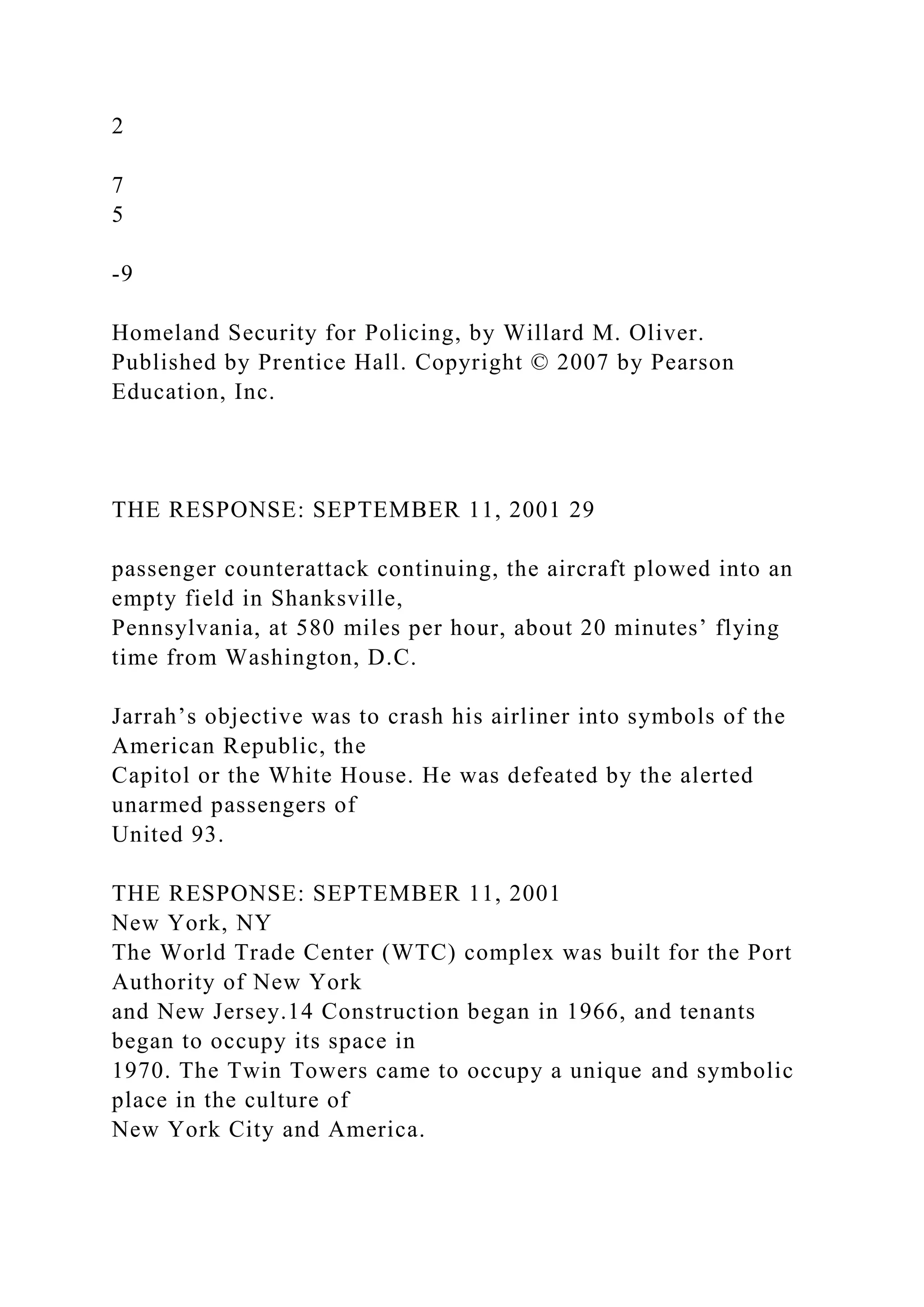 2
7
5
-9
Homeland Security for Policing, by Willard M. Oliver.
Published by Prentice Hall. Copyright © 2007 by Pearson
Education, Inc.
THE RESPONSE: SEPTEMBER 11, 2001 29
passenger counterattack continuing, the aircraft plowed into an
empty field in Shanksville,
Pennsylvania, at 580 miles per hour, about 20 minutes’ flying
time from Washington, D.C.
Jarrah’s objective was to crash his airliner into symbols of the
American Republic, the
Capitol or the White House. He was defeated by the alerted
unarmed passengers of
United 93.
THE RESPONSE: SEPTEMBER 11, 2001
New York, NY
The World Trade Center (WTC) complex was built for the Port
Authority of New York
and New Jersey.14 Construction began in 1966, and tenants
began to occupy its space in
1970. The Twin Towers came to occupy a unique and symbolic
place in the culture of
New York City and America.
 