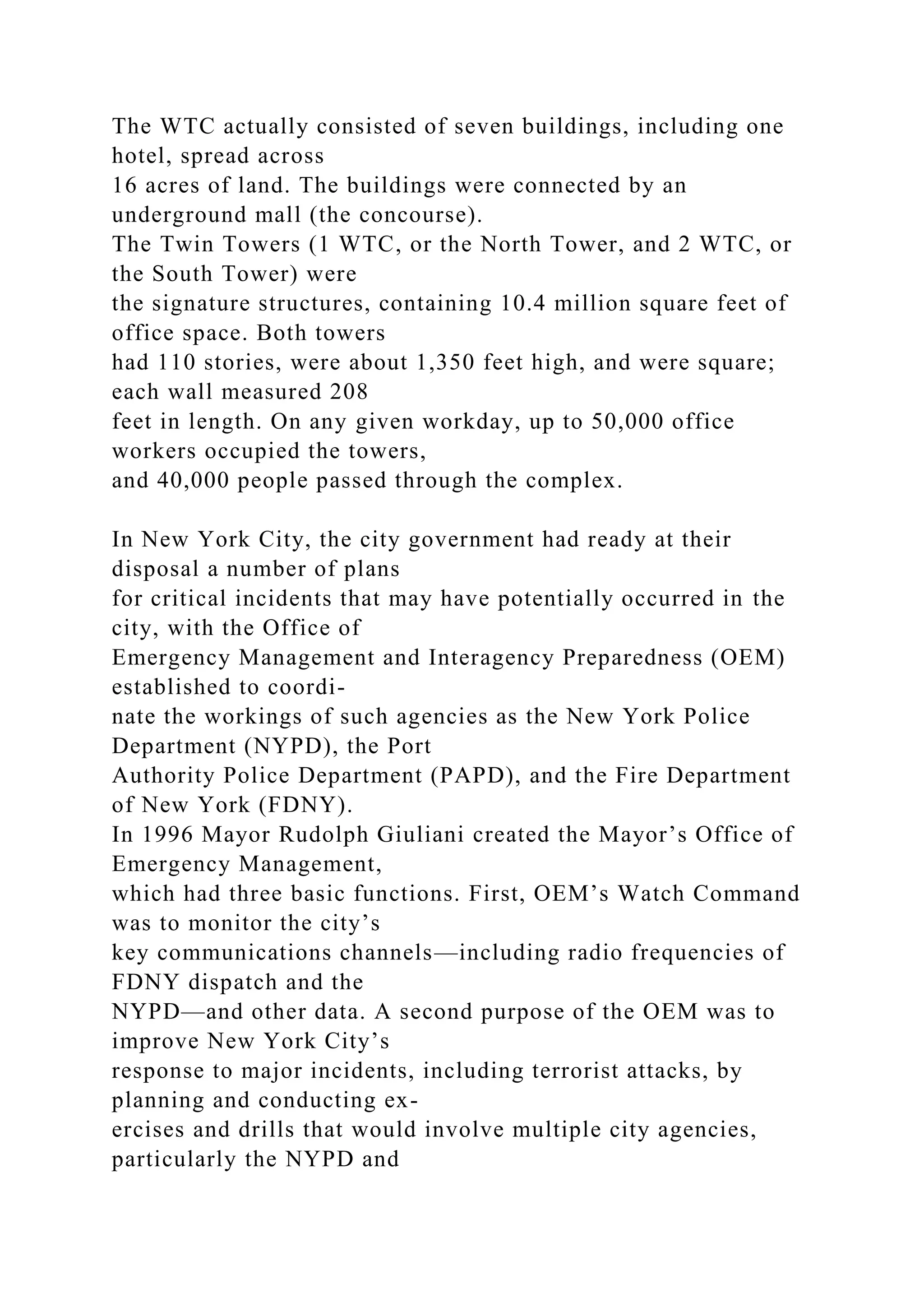The WTC actually consisted of seven buildings, including one
hotel, spread across
16 acres of land. The buildings were connected by an
underground mall (the concourse).
The Twin Towers (1 WTC, or the North Tower, and 2 WTC, or
the South Tower) were
the signature structures, containing 10.4 million square feet of
office space. Both towers
had 110 stories, were about 1,350 feet high, and were square;
each wall measured 208
feet in length. On any given workday, up to 50,000 office
workers occupied the towers,
and 40,000 people passed through the complex.
In New York City, the city government had ready at their
disposal a number of plans
for critical incidents that may have potentially occurred in the
city, with the Office of
Emergency Management and Interagency Preparedness (OEM)
established to coordi-
nate the workings of such agencies as the New York Police
Department (NYPD), the Port
Authority Police Department (PAPD), and the Fire Department
of New York (FDNY).
In 1996 Mayor Rudolph Giuliani created the Mayor’s Office of
Emergency Management,
which had three basic functions. First, OEM’s Watch Command
was to monitor the city’s
key communications channels—including radio frequencies of
FDNY dispatch and the
NYPD—and other data. A second purpose of the OEM was to
improve New York City’s
response to major incidents, including terrorist attacks, by
planning and conducting ex-
ercises and drills that would involve multiple city agencies,
particularly the NYPD and
 
