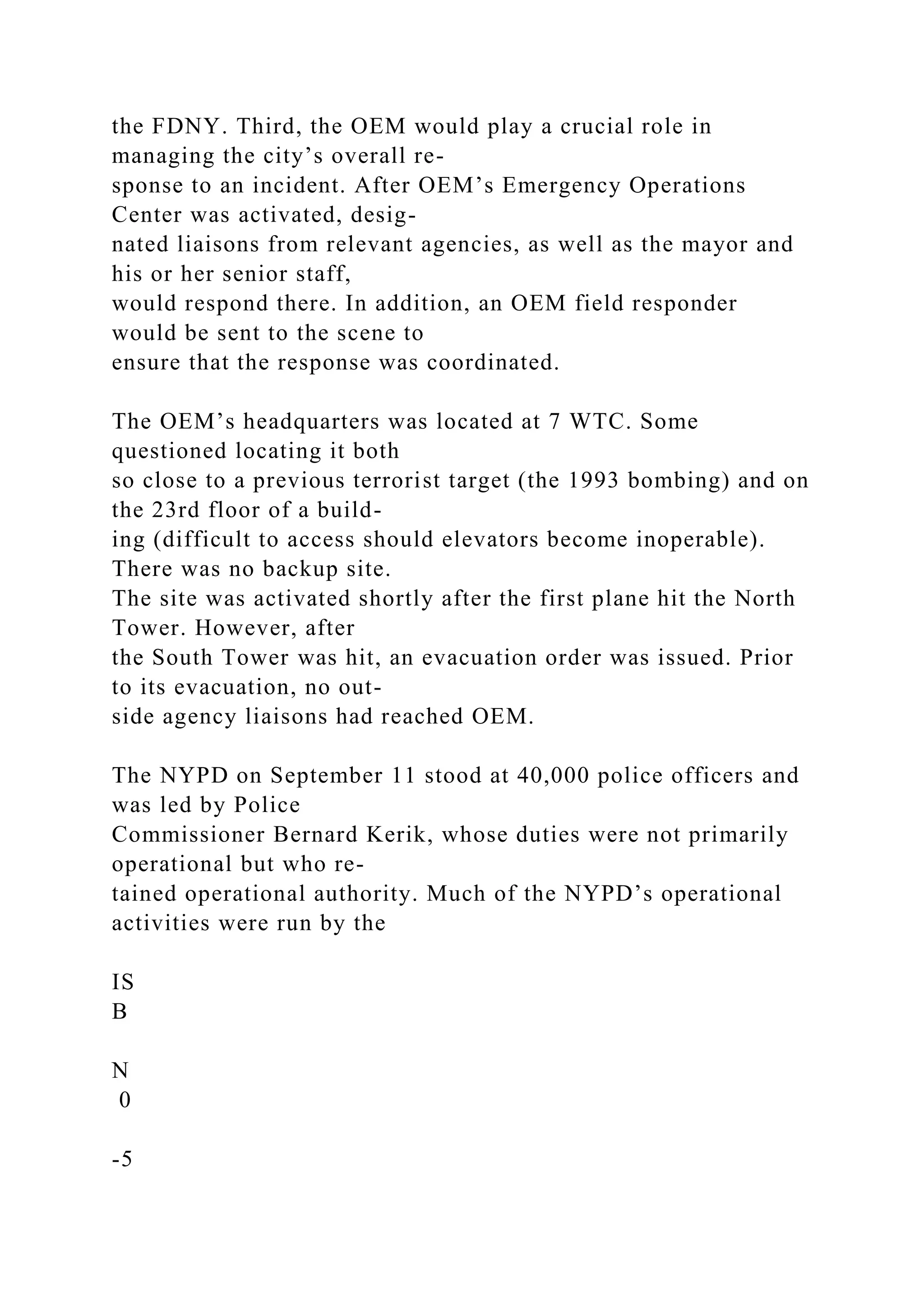 the FDNY. Third, the OEM would play a crucial role in
managing the city’s overall re-
sponse to an incident. After OEM’s Emergency Operations
Center was activated, desig-
nated liaisons from relevant agencies, as well as the mayor and
his or her senior staff,
would respond there. In addition, an OEM field responder
would be sent to the scene to
ensure that the response was coordinated.
The OEM’s headquarters was located at 7 WTC. Some
questioned locating it both
so close to a previous terrorist target (the 1993 bombing) and on
the 23rd floor of a build-
ing (difficult to access should elevators become inoperable).
There was no backup site.
The site was activated shortly after the first plane hit the North
Tower. However, after
the South Tower was hit, an evacuation order was issued. Prior
to its evacuation, no out-
side agency liaisons had reached OEM.
The NYPD on September 11 stood at 40,000 police officers and
was led by Police
Commissioner Bernard Kerik, whose duties were not primarily
operational but who re-
tained operational authority. Much of the NYPD’s operational
activities were run by the
IS
B
N
0
-5
 