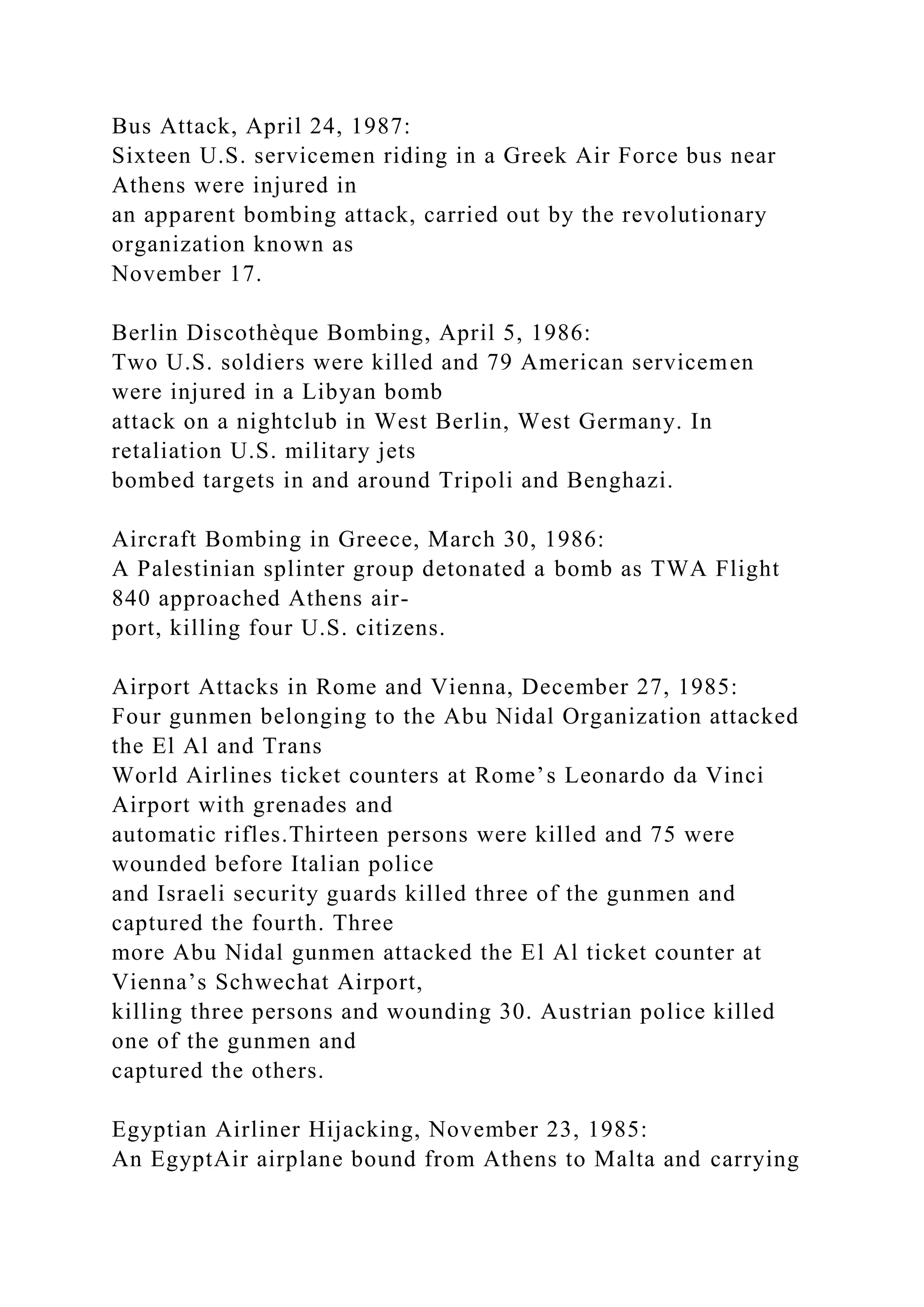 Bus Attack, April 24, 1987:
Sixteen U.S. servicemen riding in a Greek Air Force bus near
Athens were injured in
an apparent bombing attack, carried out by the revolutionary
organization known as
November 17.
Berlin Discothèque Bombing, April 5, 1986:
Two U.S. soldiers were killed and 79 American servicemen
were injured in a Libyan bomb
attack on a nightclub in West Berlin, West Germany. In
retaliation U.S. military jets
bombed targets in and around Tripoli and Benghazi.
Aircraft Bombing in Greece, March 30, 1986:
A Palestinian splinter group detonated a bomb as TWA Flight
840 approached Athens air-
port, killing four U.S. citizens.
Airport Attacks in Rome and Vienna, December 27, 1985:
Four gunmen belonging to the Abu Nidal Organization attacked
the El Al and Trans
World Airlines ticket counters at Rome’s Leonardo da Vinci
Airport with grenades and
automatic rifles.Thirteen persons were killed and 75 were
wounded before Italian police
and Israeli security guards killed three of the gunmen and
captured the fourth. Three
more Abu Nidal gunmen attacked the El Al ticket counter at
Vienna’s Schwechat Airport,
killing three persons and wounding 30. Austrian police killed
one of the gunmen and
captured the others.
Egyptian Airliner Hijacking, November 23, 1985:
An EgyptAir airplane bound from Athens to Malta and carrying
 
