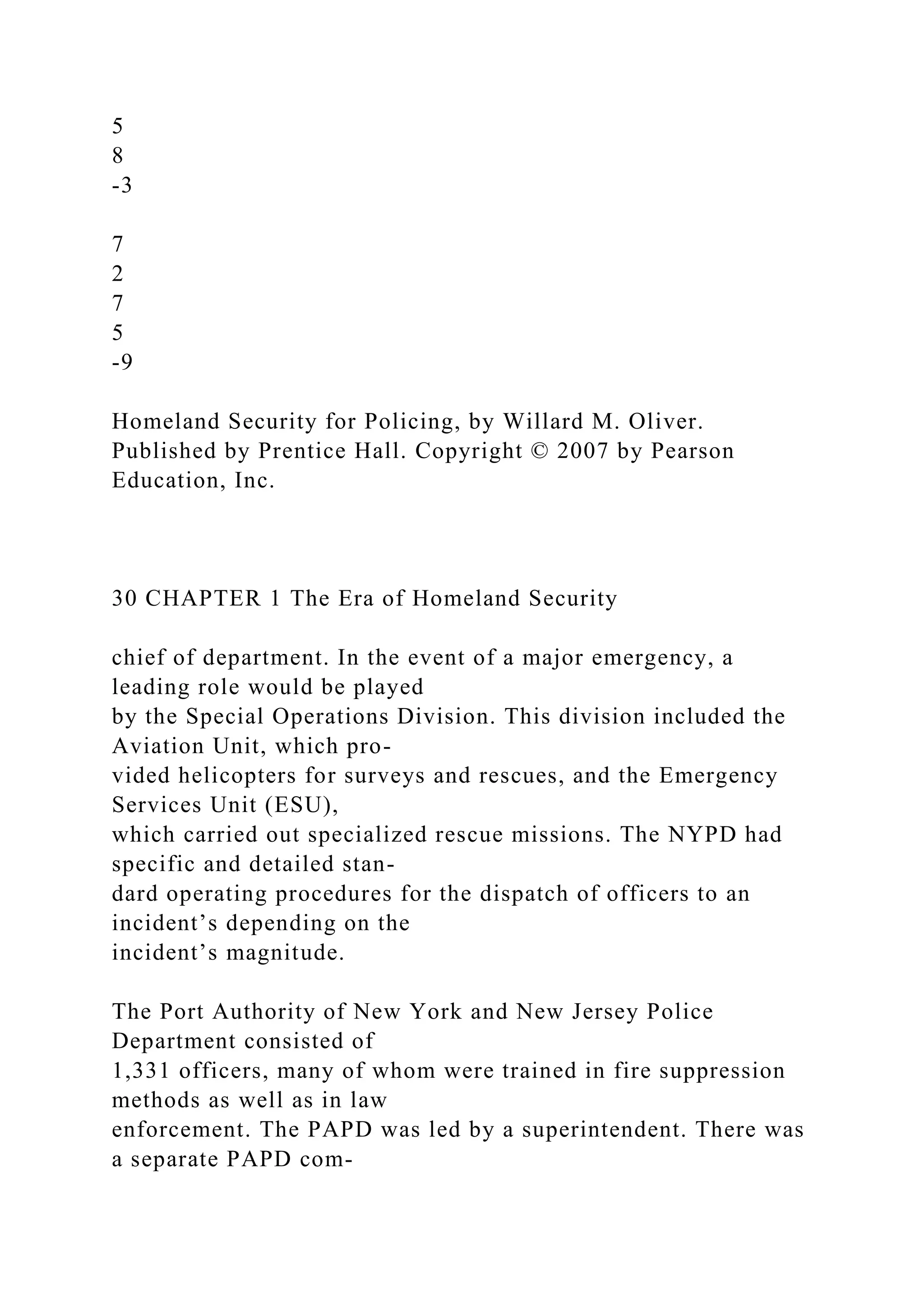 5
8
-3
7
2
7
5
-9
Homeland Security for Policing, by Willard M. Oliver.
Published by Prentice Hall. Copyright © 2007 by Pearson
Education, Inc.
30 CHAPTER 1 The Era of Homeland Security
chief of department. In the event of a major emergency, a
leading role would be played
by the Special Operations Division. This division included the
Aviation Unit, which pro-
vided helicopters for surveys and rescues, and the Emergency
Services Unit (ESU),
which carried out specialized rescue missions. The NYPD had
specific and detailed stan-
dard operating procedures for the dispatch of officers to an
incident’s depending on the
incident’s magnitude.
The Port Authority of New York and New Jersey Police
Department consisted of
1,331 officers, many of whom were trained in fire suppression
methods as well as in law
enforcement. The PAPD was led by a superintendent. There was
a separate PAPD com-
 