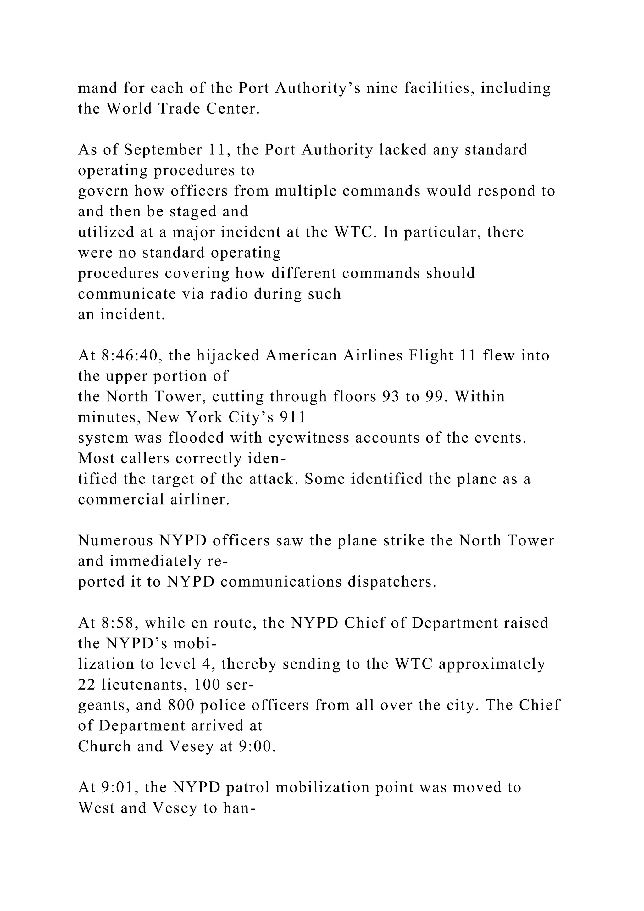 mand for each of the Port Authority’s nine facilities, including
the World Trade Center.
As of September 11, the Port Authority lacked any standard
operating procedures to
govern how officers from multiple commands would respond to
and then be staged and
utilized at a major incident at the WTC. In particular, there
were no standard operating
procedures covering how different commands should
communicate via radio during such
an incident.
At 8:46:40, the hijacked American Airlines Flight 11 flew into
the upper portion of
the North Tower, cutting through floors 93 to 99. Within
minutes, New York City’s 911
system was flooded with eyewitness accounts of the events.
Most callers correctly iden-
tified the target of the attack. Some identified the plane as a
commercial airliner.
Numerous NYPD officers saw the plane strike the North Tower
and immediately re-
ported it to NYPD communications dispatchers.
At 8:58, while en route, the NYPD Chief of Department raised
the NYPD’s mobi-
lization to level 4, thereby sending to the WTC approximately
22 lieutenants, 100 ser-
geants, and 800 police officers from all over the city. The Chief
of Department arrived at
Church and Vesey at 9:00.
At 9:01, the NYPD patrol mobilization point was moved to
West and Vesey to han-
 