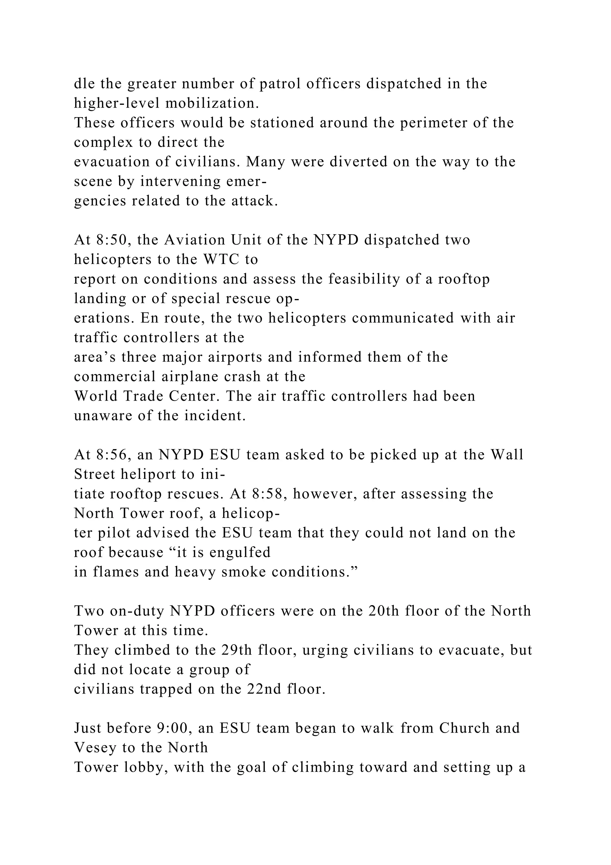 dle the greater number of patrol officers dispatched in the
higher-level mobilization.
These officers would be stationed around the perimeter of the
complex to direct the
evacuation of civilians. Many were diverted on the way to the
scene by intervening emer-
gencies related to the attack.
At 8:50, the Aviation Unit of the NYPD dispatched two
helicopters to the WTC to
report on conditions and assess the feasibility of a rooftop
landing or of special rescue op-
erations. En route, the two helicopters communicated with air
traffic controllers at the
area’s three major airports and informed them of the
commercial airplane crash at the
World Trade Center. The air traffic controllers had been
unaware of the incident.
At 8:56, an NYPD ESU team asked to be picked up at the Wall
Street heliport to ini-
tiate rooftop rescues. At 8:58, however, after assessing the
North Tower roof, a helicop-
ter pilot advised the ESU team that they could not land on the
roof because “it is engulfed
in flames and heavy smoke conditions.”
Two on-duty NYPD officers were on the 20th floor of the North
Tower at this time.
They climbed to the 29th floor, urging civilians to evacuate, but
did not locate a group of
civilians trapped on the 22nd floor.
Just before 9:00, an ESU team began to walk from Church and
Vesey to the North
Tower lobby, with the goal of climbing toward and setting up a
 