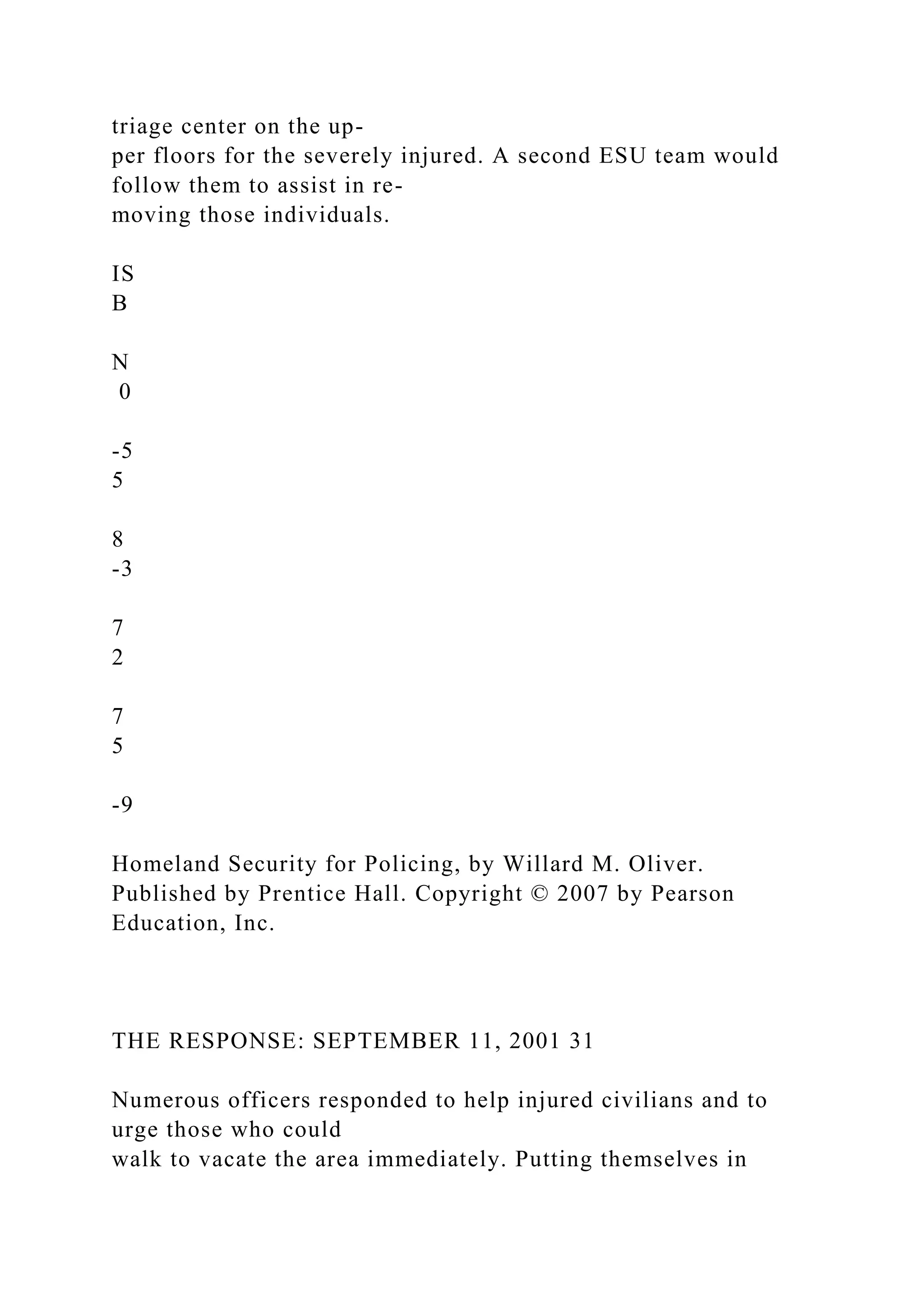 triage center on the up-
per floors for the severely injured. A second ESU team would
follow them to assist in re-
moving those individuals.
IS
B
N
0
-5
5
8
-3
7
2
7
5
-9
Homeland Security for Policing, by Willard M. Oliver.
Published by Prentice Hall. Copyright © 2007 by Pearson
Education, Inc.
THE RESPONSE: SEPTEMBER 11, 2001 31
Numerous officers responded to help injured civilians and to
urge those who could
walk to vacate the area immediately. Putting themselves in
 