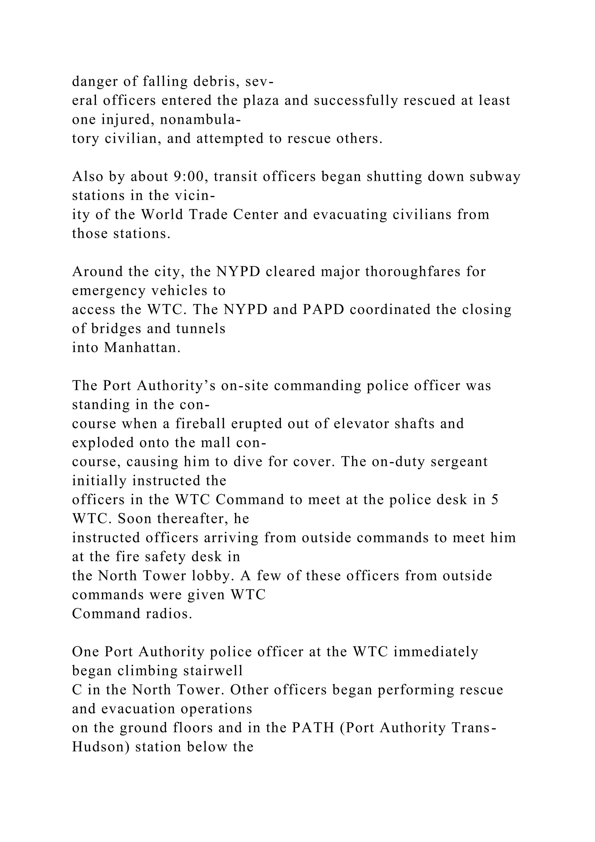 danger of falling debris, sev-
eral officers entered the plaza and successfully rescued at least
one injured, nonambula-
tory civilian, and attempted to rescue others.
Also by about 9:00, transit officers began shutting down subway
stations in the vicin-
ity of the World Trade Center and evacuating civilians from
those stations.
Around the city, the NYPD cleared major thoroughfares for
emergency vehicles to
access the WTC. The NYPD and PAPD coordinated the closing
of bridges and tunnels
into Manhattan.
The Port Authority’s on-site commanding police officer was
standing in the con-
course when a fireball erupted out of elevator shafts and
exploded onto the mall con-
course, causing him to dive for cover. The on-duty sergeant
initially instructed the
officers in the WTC Command to meet at the police desk in 5
WTC. Soon thereafter, he
instructed officers arriving from outside commands to meet him
at the fire safety desk in
the North Tower lobby. A few of these officers from outside
commands were given WTC
Command radios.
One Port Authority police officer at the WTC immediately
began climbing stairwell
C in the North Tower. Other officers began performing rescue
and evacuation operations
on the ground floors and in the PATH (Port Authority Trans-
Hudson) station below the
 