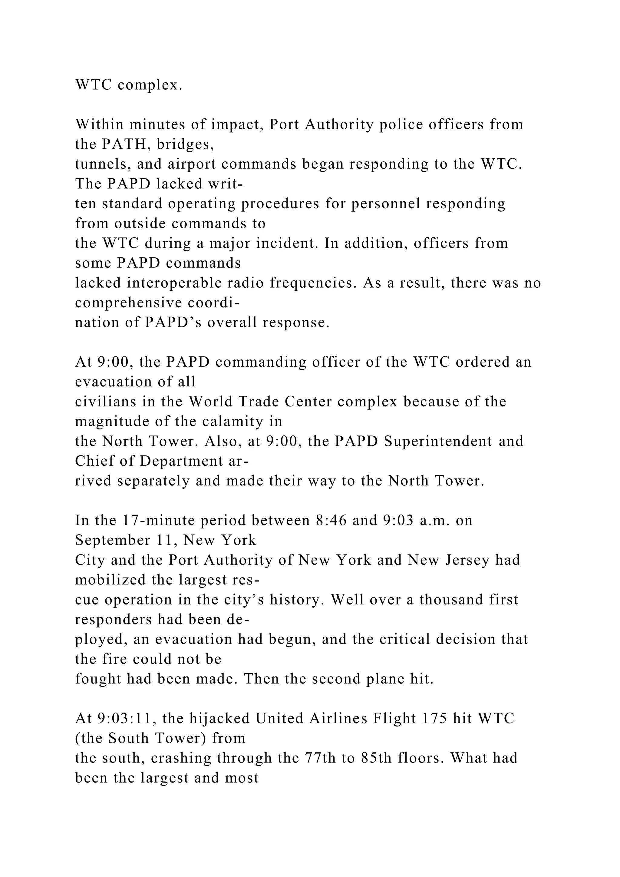 WTC complex.
Within minutes of impact, Port Authority police officers from
the PATH, bridges,
tunnels, and airport commands began responding to the WTC.
The PAPD lacked writ-
ten standard operating procedures for personnel responding
from outside commands to
the WTC during a major incident. In addition, officers from
some PAPD commands
lacked interoperable radio frequencies. As a result, there was no
comprehensive coordi-
nation of PAPD’s overall response.
At 9:00, the PAPD commanding officer of the WTC ordered an
evacuation of all
civilians in the World Trade Center complex because of the
magnitude of the calamity in
the North Tower. Also, at 9:00, the PAPD Superintendent and
Chief of Department ar-
rived separately and made their way to the North Tower.
In the 17-minute period between 8:46 and 9:03 a.m. on
September 11, New York
City and the Port Authority of New York and New Jersey had
mobilized the largest res-
cue operation in the city’s history. Well over a thousand first
responders had been de-
ployed, an evacuation had begun, and the critical decision that
the fire could not be
fought had been made. Then the second plane hit.
At 9:03:11, the hijacked United Airlines Flight 175 hit WTC
(the South Tower) from
the south, crashing through the 77th to 85th floors. What had
been the largest and most
 