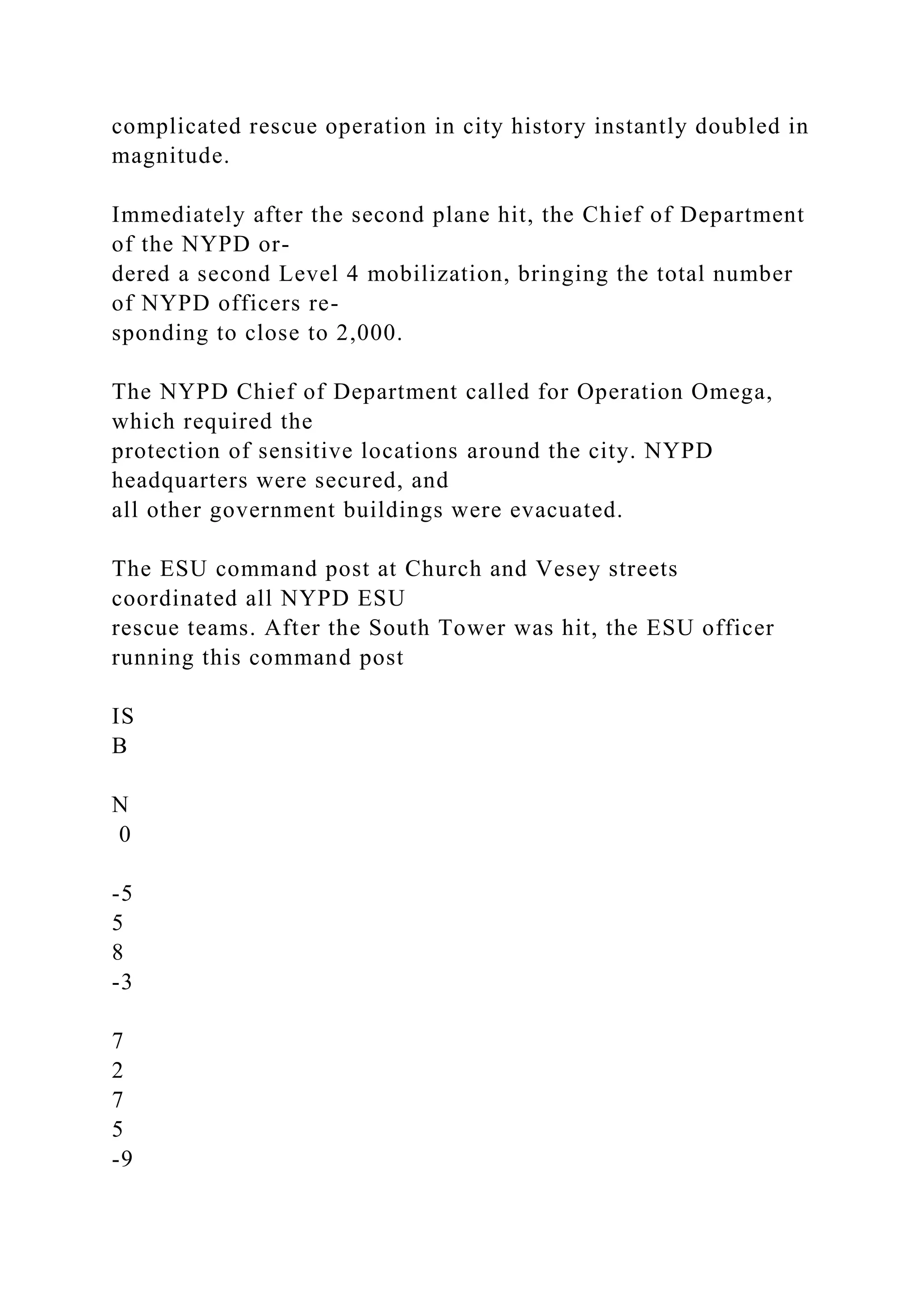 complicated rescue operation in city history instantly doubled in
magnitude.
Immediately after the second plane hit, the Chief of Department
of the NYPD or-
dered a second Level 4 mobilization, bringing the total number
of NYPD officers re-
sponding to close to 2,000.
The NYPD Chief of Department called for Operation Omega,
which required the
protection of sensitive locations around the city. NYPD
headquarters were secured, and
all other government buildings were evacuated.
The ESU command post at Church and Vesey streets
coordinated all NYPD ESU
rescue teams. After the South Tower was hit, the ESU officer
running this command post
IS
B
N
0
-5
5
8
-3
7
2
7
5
-9
 