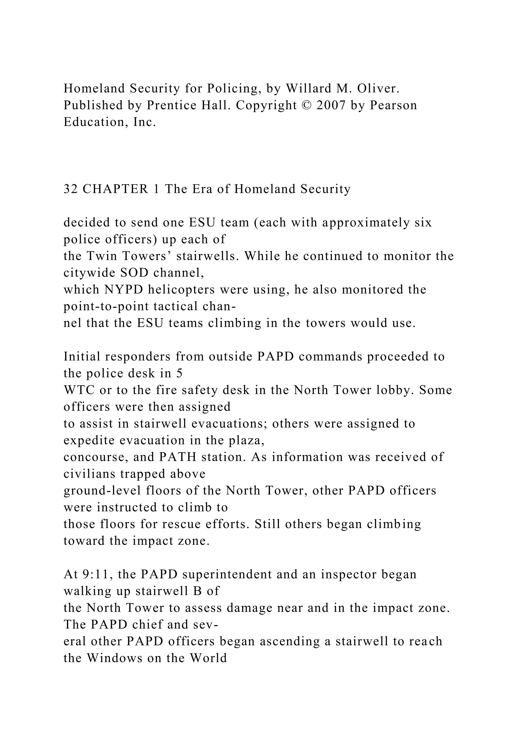 Homeland Security for Policing, by Willard M. Oliver.
Published by Prentice Hall. Copyright © 2007 by Pearson
Education, Inc.
32 CHAPTER 1 The Era of Homeland Security
decided to send one ESU team (each with approximately six
police officers) up each of
the Twin Towers’ stairwells. While he continued to monitor the
citywide SOD channel,
which NYPD helicopters were using, he also monitored the
point-to-point tactical chan-
nel that the ESU teams climbing in the towers would use.
Initial responders from outside PAPD commands proceeded to
the police desk in 5
WTC or to the fire safety desk in the North Tower lobby. Some
officers were then assigned
to assist in stairwell evacuations; others were assigned to
expedite evacuation in the plaza,
concourse, and PATH station. As information was received of
civilians trapped above
ground-level floors of the North Tower, other PAPD officers
were instructed to climb to
those floors for rescue efforts. Still others began climbing
toward the impact zone.
At 9:11, the PAPD superintendent and an inspector began
walking up stairwell B of
the North Tower to assess damage near and in the impact zone.
The PAPD chief and sev-
eral other PAPD officers began ascending a stairwell to reach
the Windows on the World
 