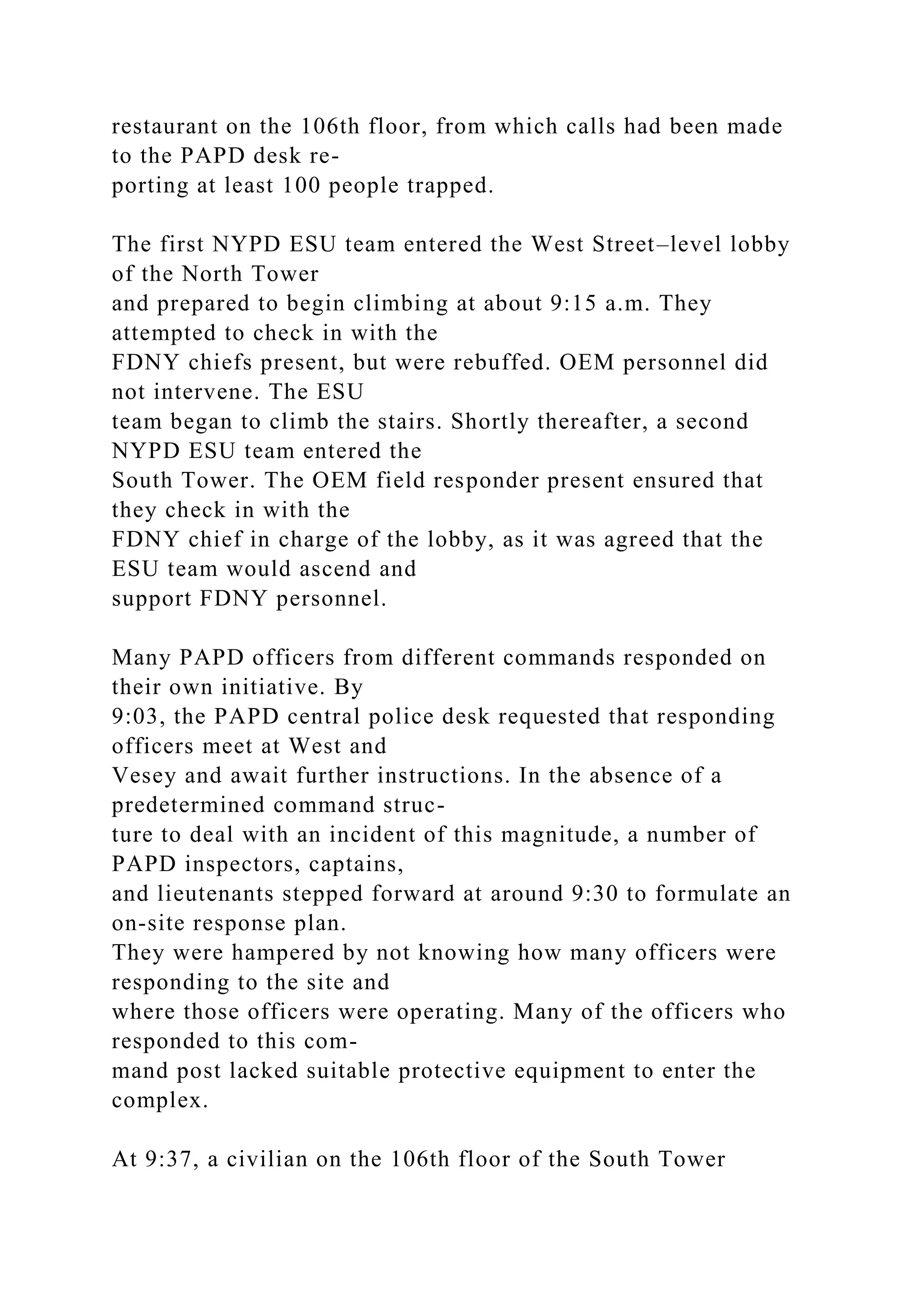 restaurant on the 106th floor, from which calls had been made
to the PAPD desk re-
porting at least 100 people trapped.
The first NYPD ESU team entered the West Street–level lobby
of the North Tower
and prepared to begin climbing at about 9:15 a.m. They
attempted to check in with the
FDNY chiefs present, but were rebuffed. OEM personnel did
not intervene. The ESU
team began to climb the stairs. Shortly thereafter, a second
NYPD ESU team entered the
South Tower. The OEM field responder present ensured that
they check in with the
FDNY chief in charge of the lobby, as it was agreed that the
ESU team would ascend and
support FDNY personnel.
Many PAPD officers from different commands responded on
their own initiative. By
9:03, the PAPD central police desk requested that responding
officers meet at West and
Vesey and await further instructions. In the absence of a
predetermined command struc-
ture to deal with an incident of this magnitude, a number of
PAPD inspectors, captains,
and lieutenants stepped forward at around 9:30 to formulate an
on-site response plan.
They were hampered by not knowing how many officers were
responding to the site and
where those officers were operating. Many of the officers who
responded to this com-
mand post lacked suitable protective equipment to enter the
complex.
At 9:37, a civilian on the 106th floor of the South Tower
 