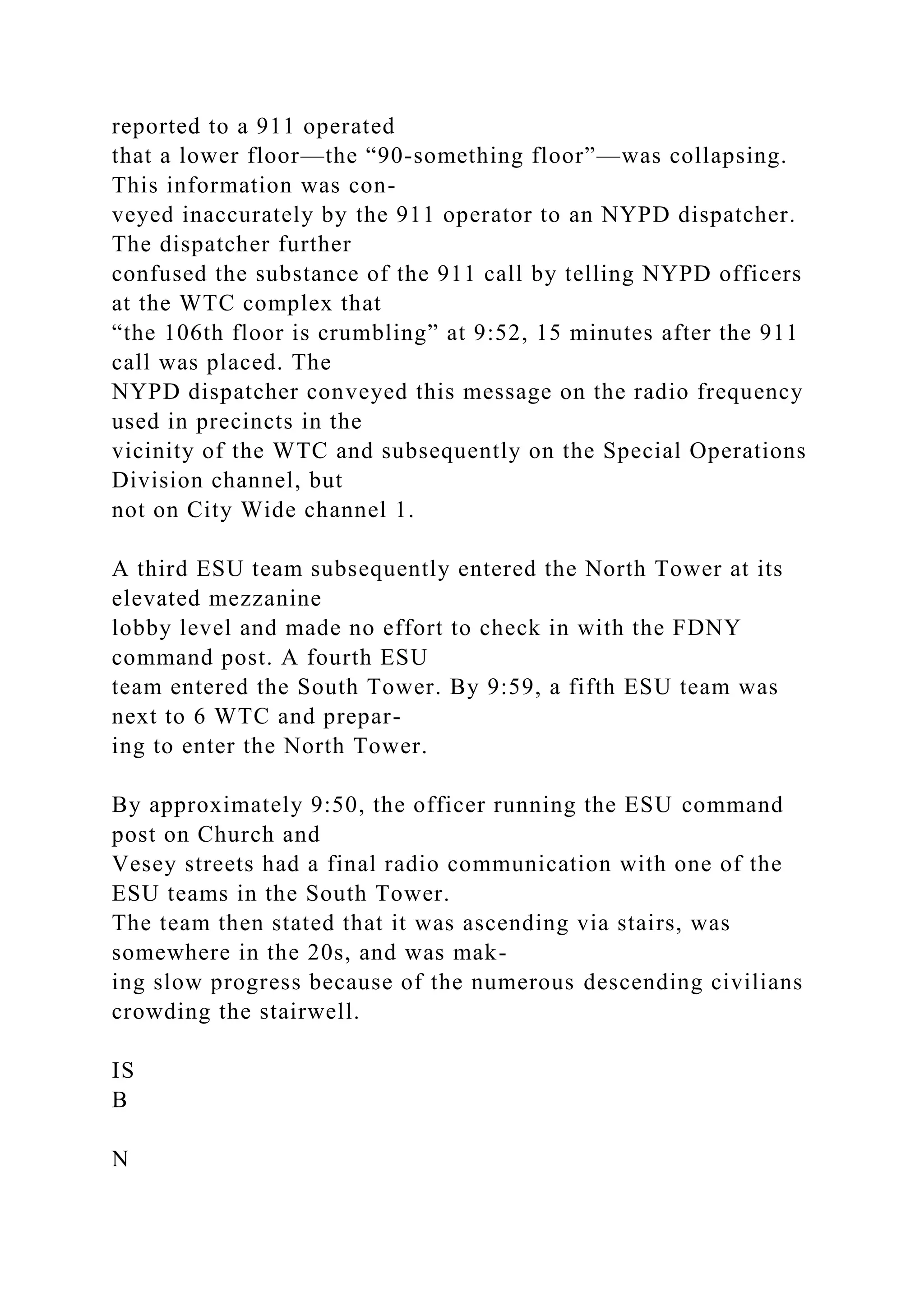 reported to a 911 operated
that a lower floor—the “90-something floor”—was collapsing.
This information was con-
veyed inaccurately by the 911 operator to an NYPD dispatcher.
The dispatcher further
confused the substance of the 911 call by telling NYPD officers
at the WTC complex that
“the 106th floor is crumbling” at 9:52, 15 minutes after the 911
call was placed. The
NYPD dispatcher conveyed this message on the radio frequency
used in precincts in the
vicinity of the WTC and subsequently on the Special Operations
Division channel, but
not on City Wide channel 1.
A third ESU team subsequently entered the North Tower at its
elevated mezzanine
lobby level and made no effort to check in with the FDNY
command post. A fourth ESU
team entered the South Tower. By 9:59, a fifth ESU team was
next to 6 WTC and prepar-
ing to enter the North Tower.
By approximately 9:50, the officer running the ESU command
post on Church and
Vesey streets had a final radio communication with one of the
ESU teams in the South Tower.
The team then stated that it was ascending via stairs, was
somewhere in the 20s, and was mak-
ing slow progress because of the numerous descending civilians
crowding the stairwell.
IS
B
N
 
