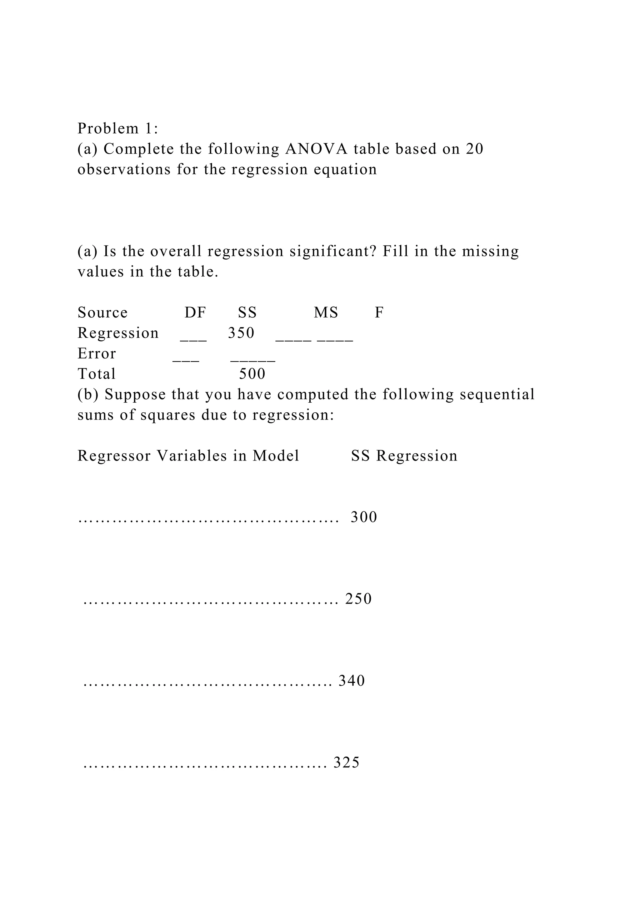 Problem 1:
(a) Complete the following ANOVA table based on 20
observations for the regression equation
(a) Is the overall regression significant? Fill in the missing
values in the table.
Source DF SS MS F
Regression ___ 350 ____ ____
Error ___ _____
Total 500
(b) Suppose that you have computed the following sequential
sums of squares due to regression:
Regressor Variables in Model SS Regression
………………………………………. 300
……………………………………… 250
…………………………………….. 340
……………………………………. 325
 