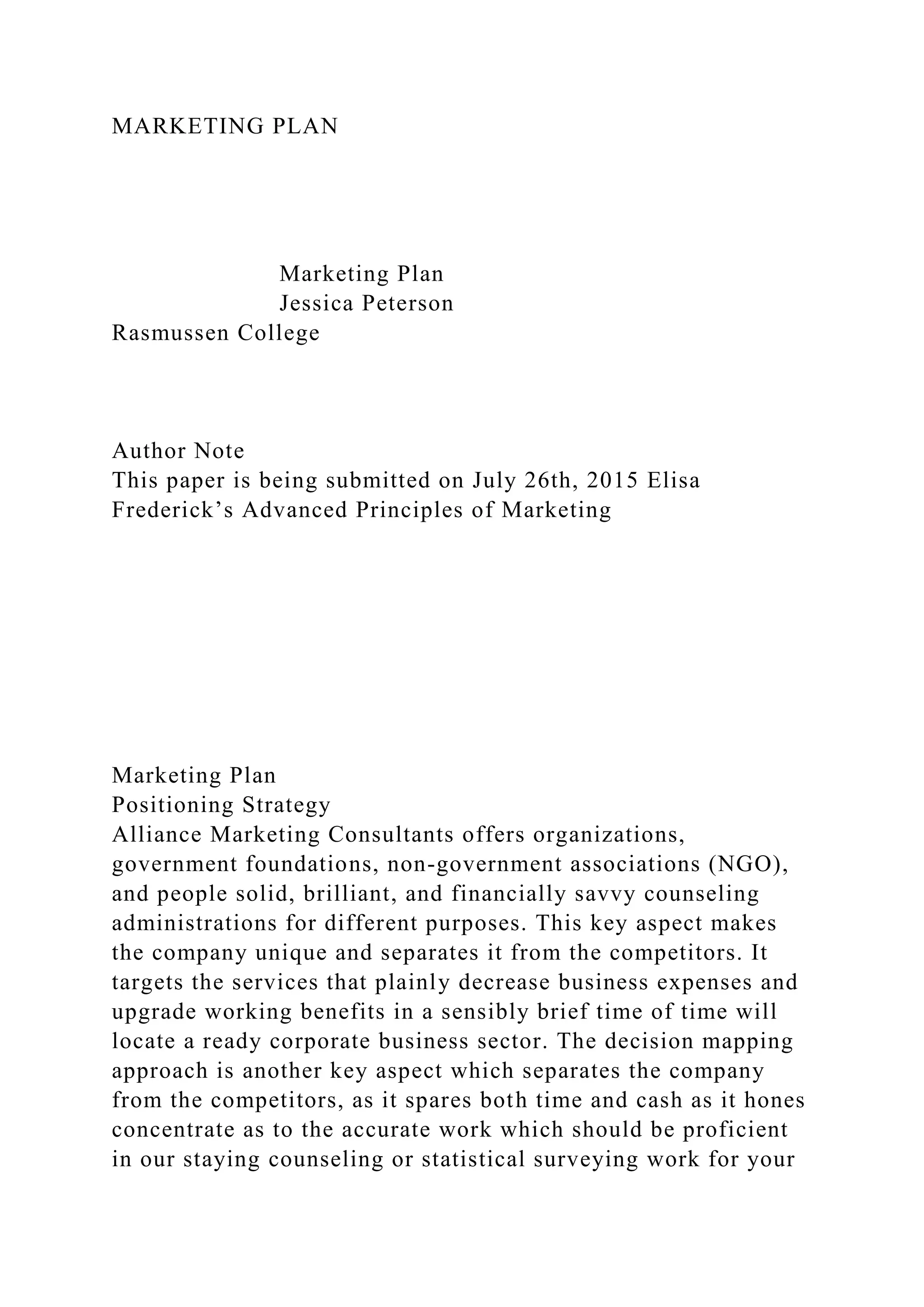 MARKETING PLAN
Marketing Plan
Jessica Peterson
Rasmussen College
Author Note
This paper is being submitted on July 26th, 2015 Elisa
Frederick’s Advanced Principles of Marketing
Marketing Plan
Positioning Strategy
Alliance Marketing Consultants offers organizations,
government foundations, non-government associations (NGO),
and people solid, brilliant, and financially savvy counseling
administrations for different purposes. This key aspect makes
the company unique and separates it from the competitors. It
targets the services that plainly decrease business expenses and
upgrade working benefits in a sensibly brief time of time will
locate a ready corporate business sector. The decision mapping
approach is another key aspect which separates the company
from the competitors, as it spares both time and cash as it hones
concentrate as to the accurate work which should be proficient
in our staying counseling or statistical surveying work for your
 