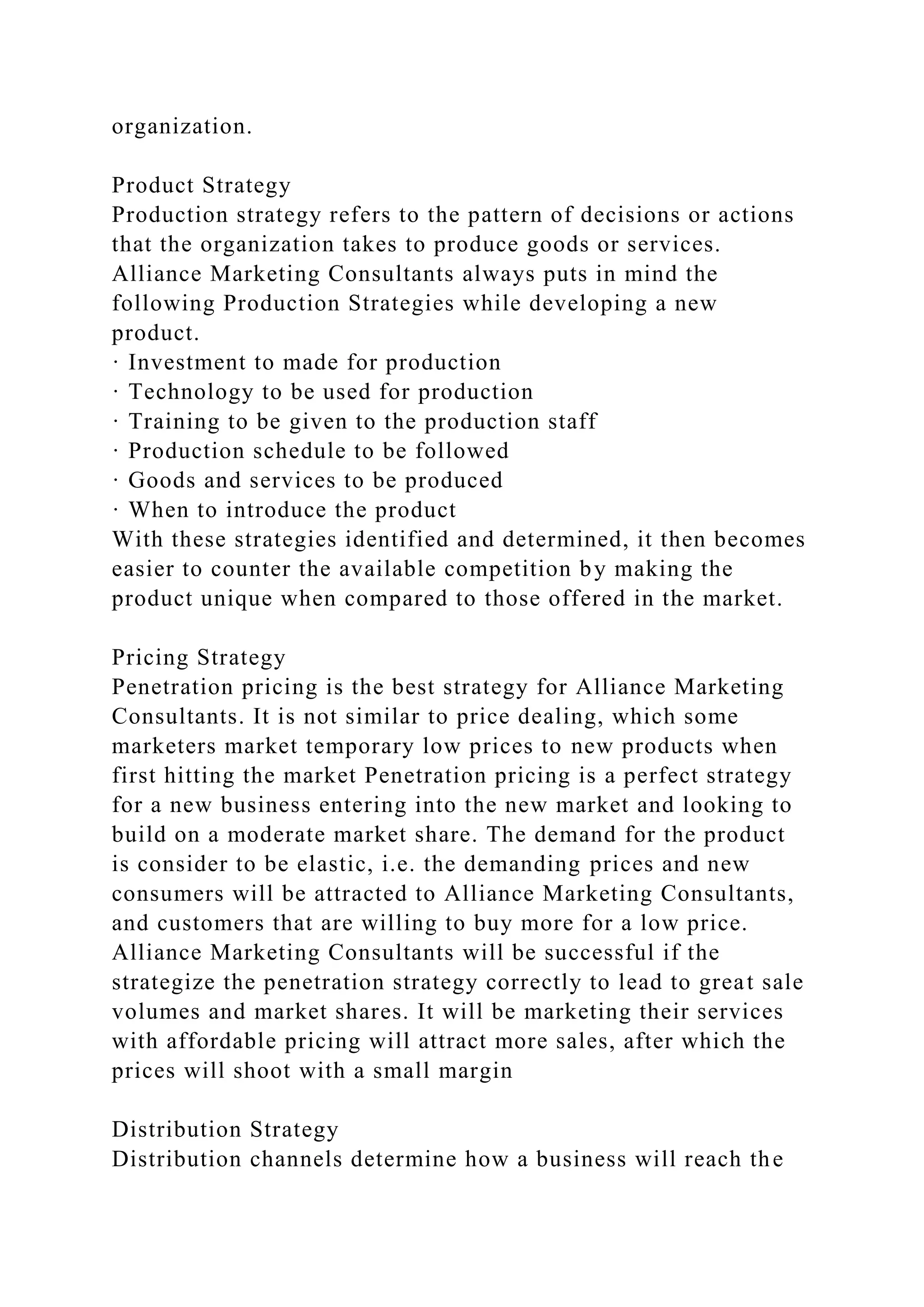 organization.
Product Strategy
Production strategy refers to the pattern of decisions or actions
that the organization takes to produce goods or services.
Alliance Marketing Consultants always puts in mind the
following Production Strategies while developing a new
product.
· Investment to made for production
· Technology to be used for production
· Training to be given to the production staff
· Production schedule to be followed
· Goods and services to be produced
· When to introduce the product
With these strategies identified and determined, it then becomes
easier to counter the available competition by making the
product unique when compared to those offered in the market.
Pricing Strategy
Penetration pricing is the best strategy for Alliance Marketing
Consultants. It is not similar to price dealing, which some
marketers market temporary low prices to new products when
first hitting the market Penetration pricing is a perfect strategy
for a new business entering into the new market and looking to
build on a moderate market share. The demand for the product
is consider to be elastic, i.e. the demanding prices and new
consumers will be attracted to Alliance Marketing Consultants,
and customers that are willing to buy more for a low price.
Alliance Marketing Consultants will be successful if the
strategize the penetration strategy correctly to lead to great sale
volumes and market shares. It will be marketing their services
with affordable pricing will attract more sales, after which the
prices will shoot with a small margin
Distribution Strategy
Distribution channels determine how a business will reach the
 