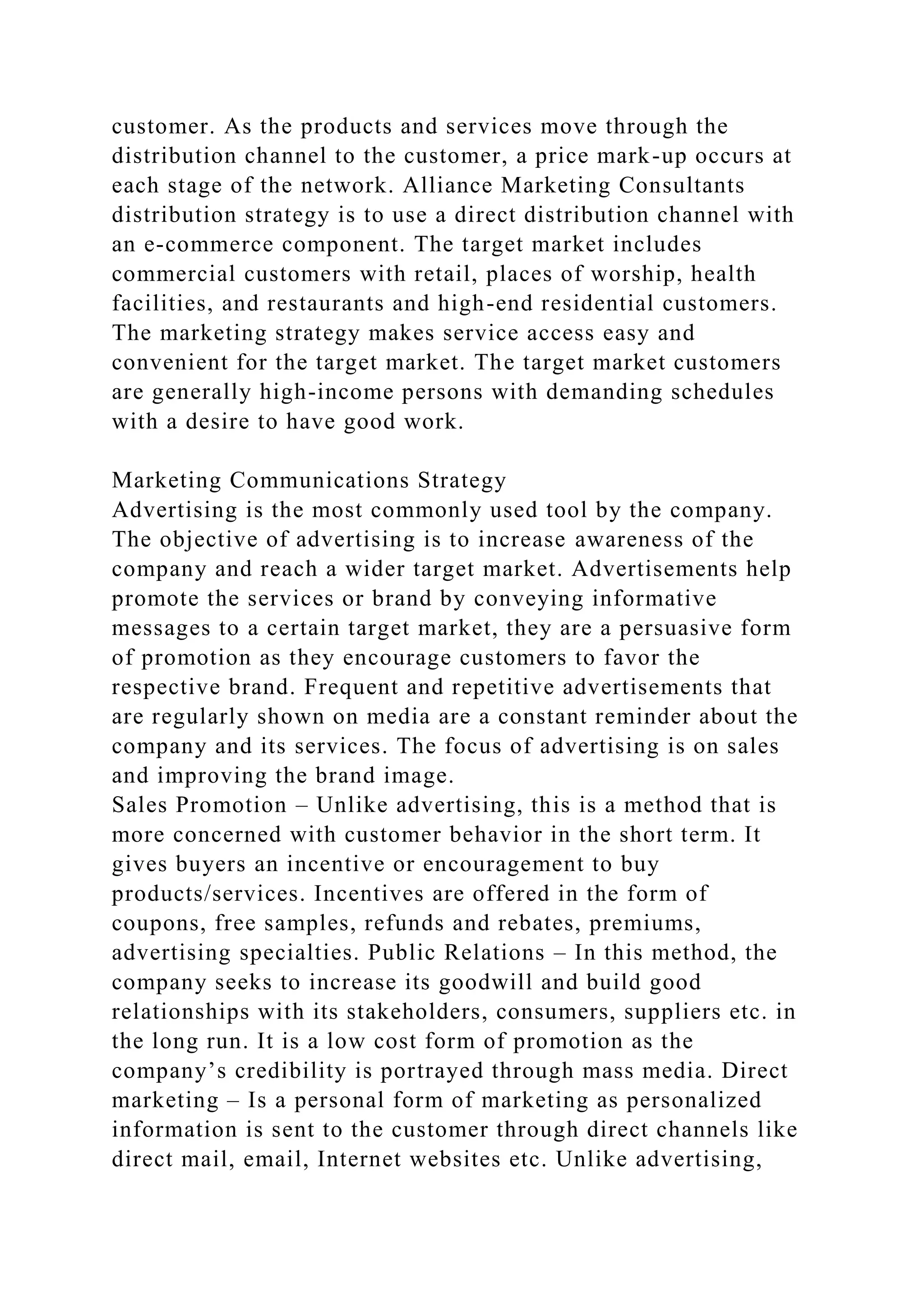 customer. As the products and services move through the
distribution channel to the customer, a price mark-up occurs at
each stage of the network. Alliance Marketing Consultants
distribution strategy is to use a direct distribution channel with
an e-commerce component. The target market includes
commercial customers with retail, places of worship, health
facilities, and restaurants and high-end residential customers.
The marketing strategy makes service access easy and
convenient for the target market. The target market customers
are generally high-income persons with demanding schedules
with a desire to have good work.
Marketing Communications Strategy
Advertising is the most commonly used tool by the company.
The objective of advertising is to increase awareness of the
company and reach a wider target market. Advertisements help
promote the services or brand by conveying informative
messages to a certain target market, they are a persuasive form
of promotion as they encourage customers to favor the
respective brand. Frequent and repetitive advertisements that
are regularly shown on media are a constant reminder about the
company and its services. The focus of advertising is on sales
and improving the brand image.
Sales Promotion – Unlike advertising, this is a method that is
more concerned with customer behavior in the short term. It
gives buyers an incentive or encouragement to buy
products/services. Incentives are offered in the form of
coupons, free samples, refunds and rebates, premiums,
advertising specialties. Public Relations – In this method, the
company seeks to increase its goodwill and build good
relationships with its stakeholders, consumers, suppliers etc. in
the long run. It is a low cost form of promotion as the
company’s credibility is portrayed through mass media. Direct
marketing – Is a personal form of marketing as personalized
information is sent to the customer through direct channels like
direct mail, email, Internet websites etc. Unlike advertising,
 