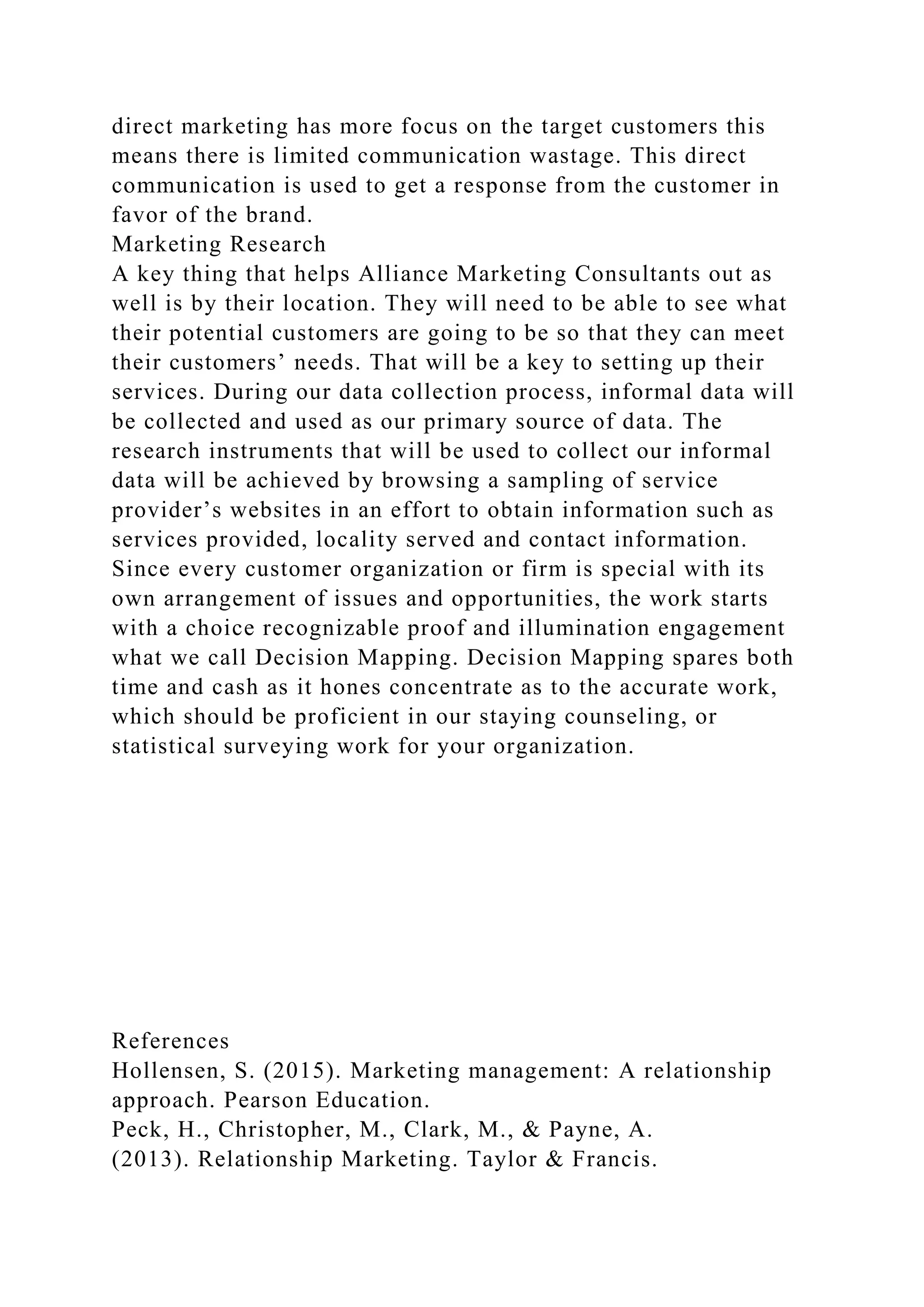 direct marketing has more focus on the target customers this
means there is limited communication wastage. This direct
communication is used to get a response from the customer in
favor of the brand.
Marketing Research
A key thing that helps Alliance Marketing Consultants out as
well is by their location. They will need to be able to see what
their potential customers are going to be so that they can meet
their customers’ needs. That will be a key to setting up their
services. During our data collection process, informal data will
be collected and used as our primary source of data. The
research instruments that will be used to collect our informal
data will be achieved by browsing a sampling of service
provider’s websites in an effort to obtain information such as
services provided, locality served and contact information.
Since every customer organization or firm is special with its
own arrangement of issues and opportunities, the work starts
with a choice recognizable proof and illumination engagement
what we call Decision Mapping. Decision Mapping spares both
time and cash as it hones concentrate as to the accurate work,
which should be proficient in our staying counseling, or
statistical surveying work for your organization.
References
Hollensen, S. (2015). Marketing management: A relationship
approach. Pearson Education.
Peck, H., Christopher, M., Clark, M., & Payne, A.
(2013). Relationship Marketing. Taylor & Francis.
 