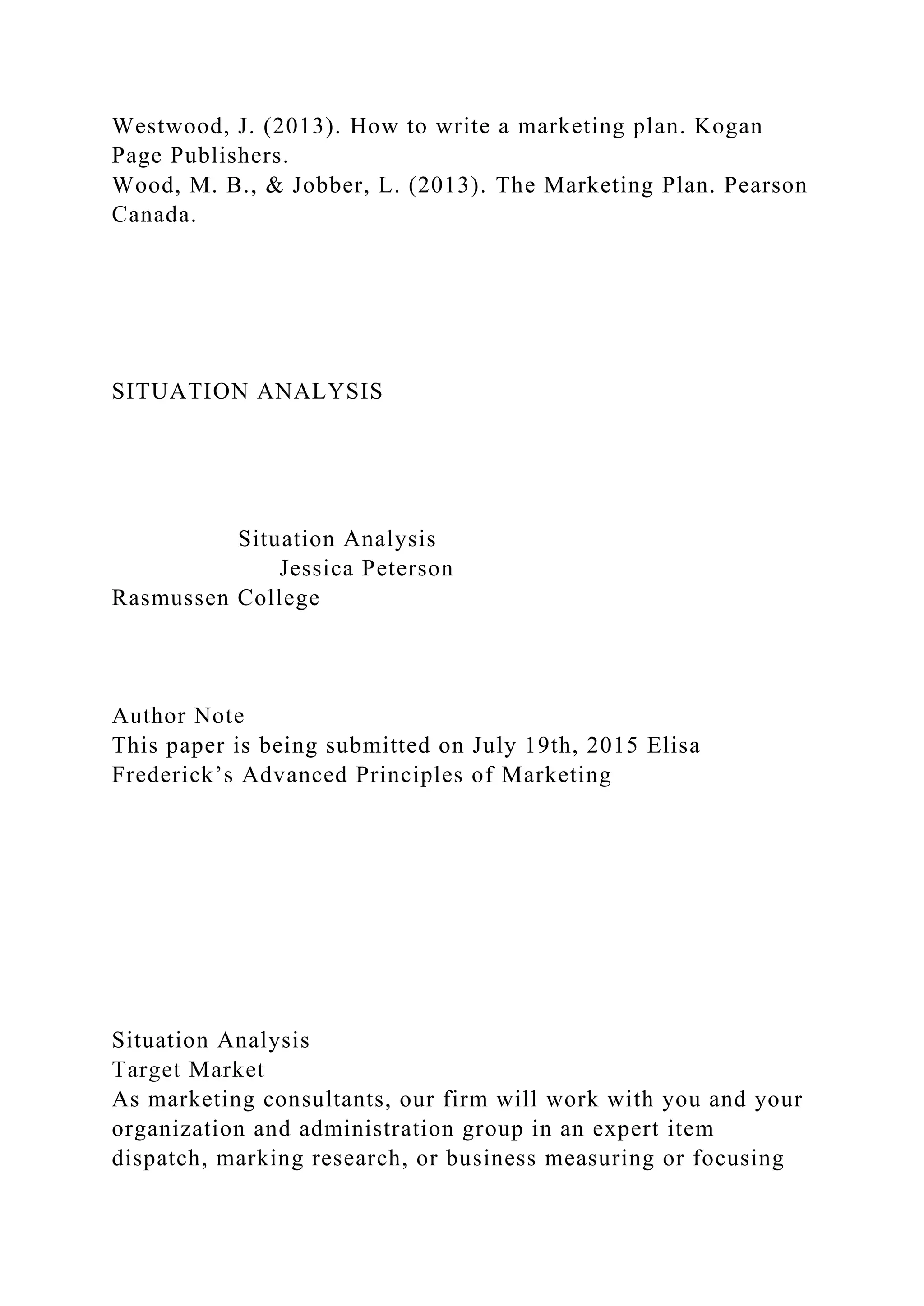 Westwood, J. (2013). How to write a marketing plan. Kogan
Page Publishers.
Wood, M. B., & Jobber, L. (2013). The Marketing Plan. Pearson
Canada.
SITUATION ANALYSIS
Situation Analysis
Jessica Peterson
Rasmussen College
Author Note
This paper is being submitted on July 19th, 2015 Elisa
Frederick’s Advanced Principles of Marketing
Situation Analysis
Target Market
As marketing consultants, our firm will work with you and your
organization and administration group in an expert item
dispatch, marking research, or business measuring or focusing
 