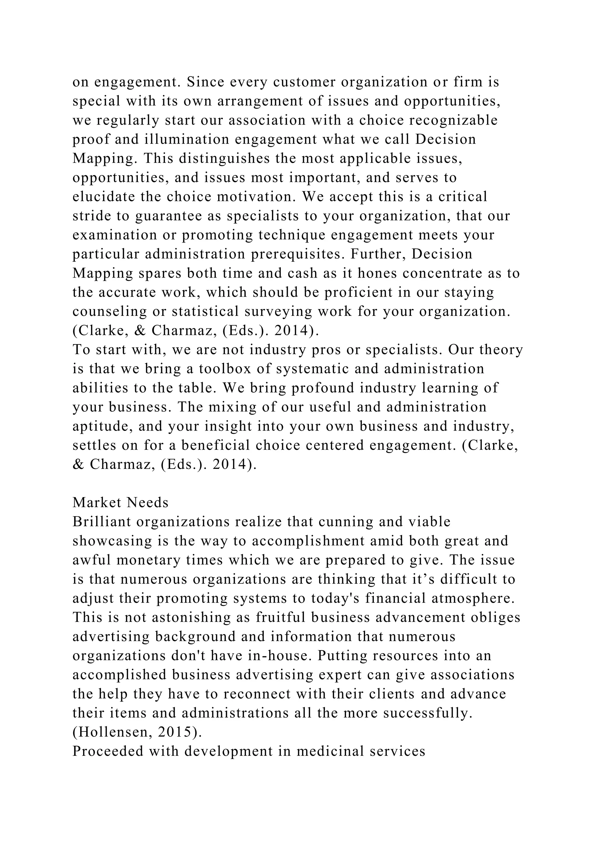 on engagement. Since every customer organization or firm is
special with its own arrangement of issues and opportunities,
we regularly start our association with a choice recognizable
proof and illumination engagement what we call Decision
Mapping. This distinguishes the most applicable issues,
opportunities, and issues most important, and serves to
elucidate the choice motivation. We accept this is a critical
stride to guarantee as specialists to your organization, that our
examination or promoting technique engagement meets your
particular administration prerequisites. Further, Decision
Mapping spares both time and cash as it hones concentrate as to
the accurate work, which should be proficient in our staying
counseling or statistical surveying work for your organization.
(Clarke, & Charmaz, (Eds.). 2014).
To start with, we are not industry pros or specialists. Our theory
is that we bring a toolbox of systematic and administration
abilities to the table. We bring profound industry learning of
your business. The mixing of our useful and administration
aptitude, and your insight into your own business and industry,
settles on for a beneficial choice centered engagement. (Clarke,
& Charmaz, (Eds.). 2014).
Market Needs
Brilliant organizations realize that cunning and viable
showcasing is the way to accomplishment amid both great and
awful monetary times which we are prepared to give. The issue
is that numerous organizations are thinking that it’s difficult to
adjust their promoting systems to today's financial atmosphere.
This is not astonishing as fruitful business advancement obliges
advertising background and information that numerous
organizations don't have in-house. Putting resources into an
accomplished business advertising expert can give associations
the help they have to reconnect with their clients and advance
their items and administrations all the more successfully.
(Hollensen, 2015).
Proceeded with development in medicinal services
 