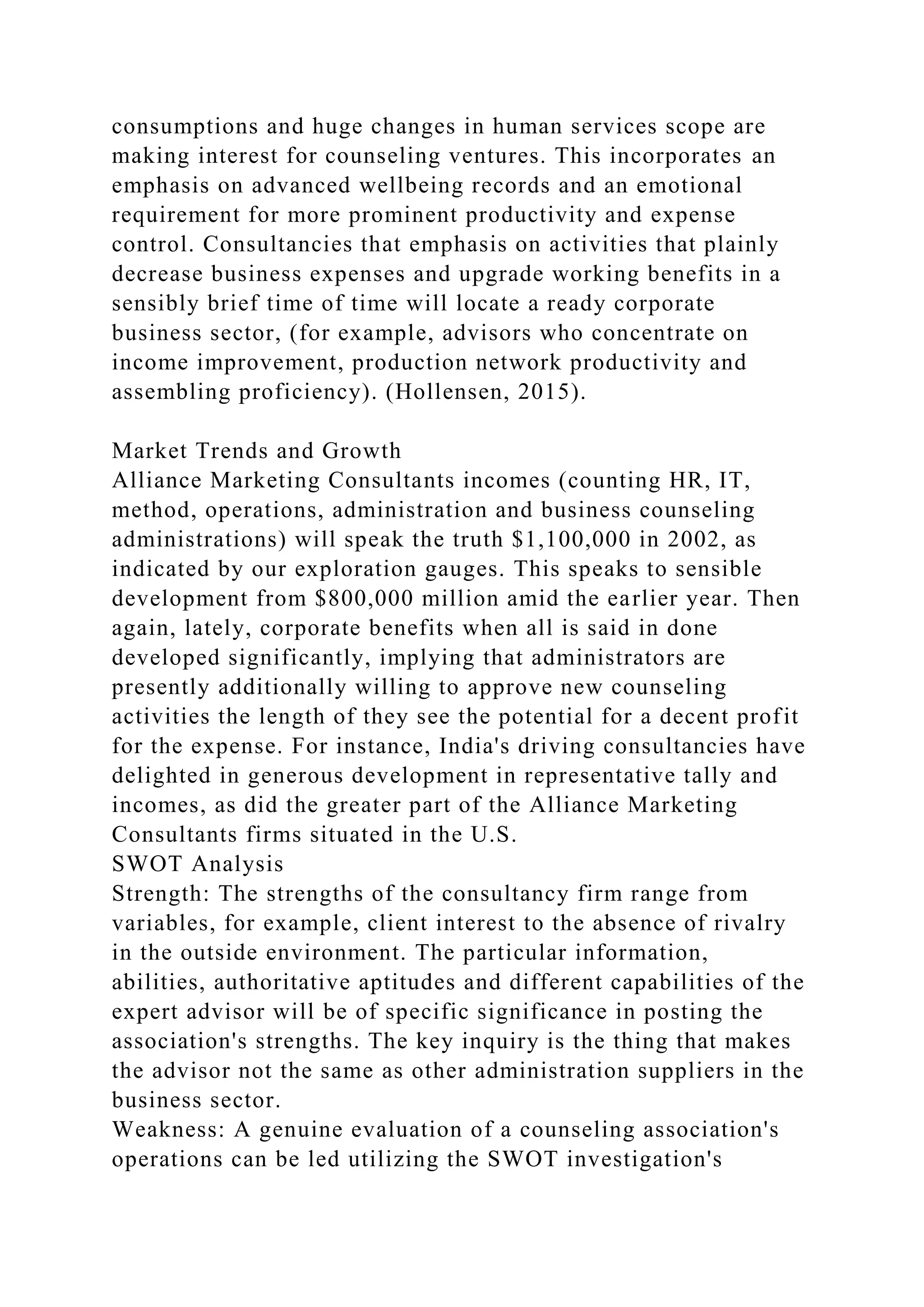 consumptions and huge changes in human services scope are
making interest for counseling ventures. This incorporates an
emphasis on advanced wellbeing records and an emotional
requirement for more prominent productivity and expense
control. Consultancies that emphasis on activities that plainly
decrease business expenses and upgrade working benefits in a
sensibly brief time of time will locate a ready corporate
business sector, (for example, advisors who concentrate on
income improvement, production network productivity and
assembling proficiency). (Hollensen, 2015).
Market Trends and Growth
Alliance Marketing Consultants incomes (counting HR, IT,
method, operations, administration and business counseling
administrations) will speak the truth $1,100,000 in 2002, as
indicated by our exploration gauges. This speaks to sensible
development from $800,000 million amid the earlier year. Then
again, lately, corporate benefits when all is said in done
developed significantly, implying that administrators are
presently additionally willing to approve new counseling
activities the length of they see the potential for a decent profit
for the expense. For instance, India's driving consultancies have
delighted in generous development in representative tally and
incomes, as did the greater part of the Alliance Marketing
Consultants firms situated in the U.S.
SWOT Analysis
Strength: The strengths of the consultancy firm range from
variables, for example, client interest to the absence of rivalry
in the outside environment. The particular information,
abilities, authoritative aptitudes and different capabilities of the
expert advisor will be of specific significance in posting the
association's strengths. The key inquiry is the thing that makes
the advisor not the same as other administration suppliers in the
business sector.
Weakness: A genuine evaluation of a counseling association's
operations can be led utilizing the SWOT investigation's
 