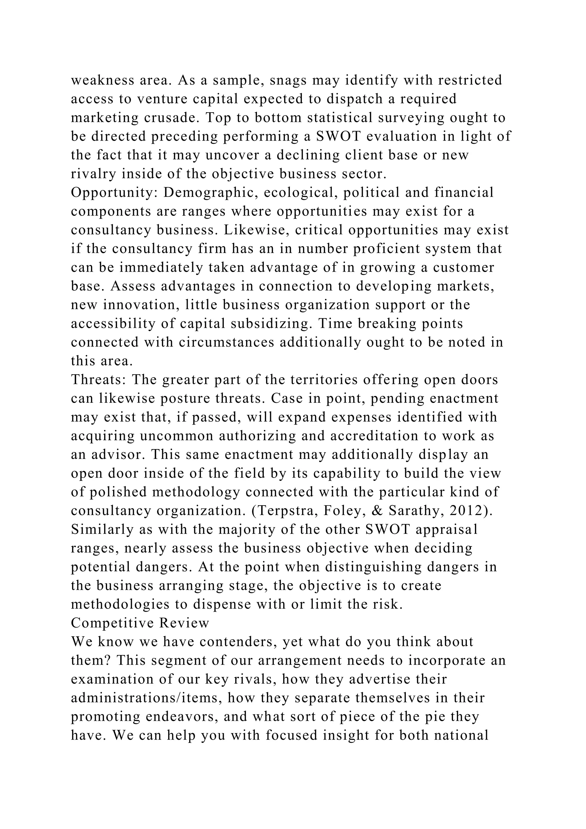 weakness area. As a sample, snags may identify with restricted
access to venture capital expected to dispatch a required
marketing crusade. Top to bottom statistical surveying ought to
be directed preceding performing a SWOT evaluation in light of
the fact that it may uncover a declining client base or new
rivalry inside of the objective business sector.
Opportunity: Demographic, ecological, political and financial
components are ranges where opportunities may exist for a
consultancy business. Likewise, critical opportunities may exist
if the consultancy firm has an in number proficient system that
can be immediately taken advantage of in growing a customer
base. Assess advantages in connection to developing markets,
new innovation, little business organization support or the
accessibility of capital subsidizing. Time breaking points
connected with circumstances additionally ought to be noted in
this area.
Threats: The greater part of the territories offering open doors
can likewise posture threats. Case in point, pending enactment
may exist that, if passed, will expand expenses identified with
acquiring uncommon authorizing and accreditation to work as
an advisor. This same enactment may additionally display an
open door inside of the field by its capability to build the view
of polished methodology connected with the particular kind of
consultancy organization. (Terpstra, Foley, & Sarathy, 2012).
Similarly as with the majority of the other SWOT appraisal
ranges, nearly assess the business objective when deciding
potential dangers. At the point when distinguishing dangers in
the business arranging stage, the objective is to create
methodologies to dispense with or limit the risk.
Competitive Review
We know we have contenders, yet what do you think about
them? This segment of our arrangement needs to incorporate an
examination of our key rivals, how they advertise their
administrations/items, how they separate themselves in their
promoting endeavors, and what sort of piece of the pie they
have. We can help you with focused insight for both national
 