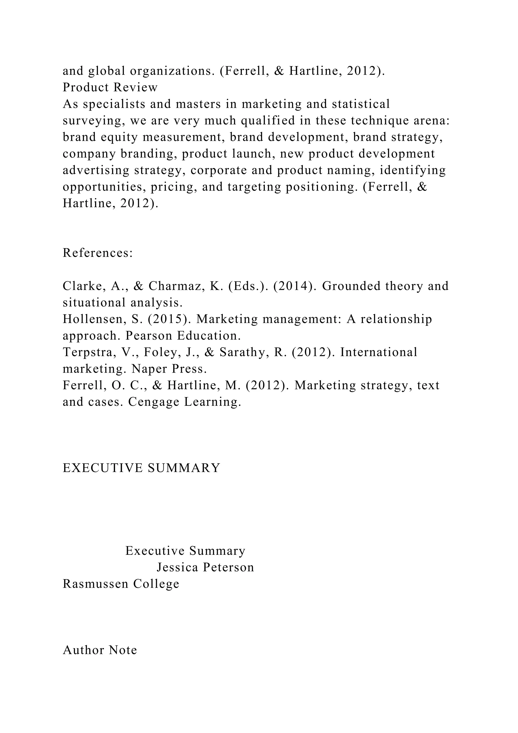 and global organizations. (Ferrell, & Hartline, 2012).
Product Review
As specialists and masters in marketing and statistical
surveying, we are very much qualified in these technique arena:
brand equity measurement, brand development, brand strategy,
company branding, product launch, new product development
advertising strategy, corporate and product naming, identifying
opportunities, pricing, and targeting positioning. (Ferrell, &
Hartline, 2012).
References:
Clarke, A., & Charmaz, K. (Eds.). (2014). Grounded theory and
situational analysis.
Hollensen, S. (2015). Marketing management: A relationship
approach. Pearson Education.
Terpstra, V., Foley, J., & Sarathy, R. (2012). International
marketing. Naper Press.
Ferrell, O. C., & Hartline, M. (2012). Marketing strategy, text
and cases. Cengage Learning.
EXECUTIVE SUMMARY
Executive Summary
Jessica Peterson
Rasmussen College
Author Note
 