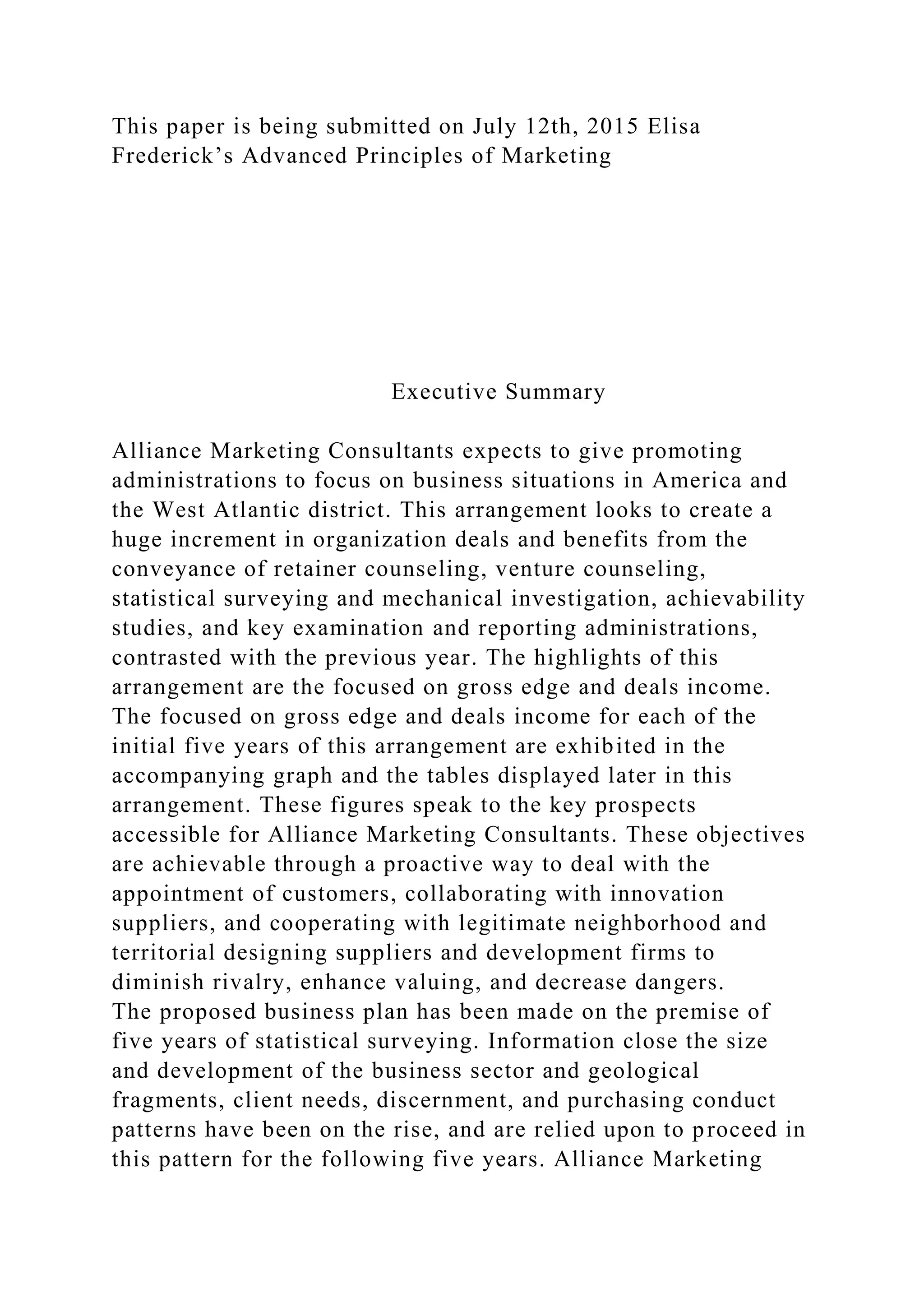 This paper is being submitted on July 12th, 2015 Elisa
Frederick’s Advanced Principles of Marketing
Executive Summary
Alliance Marketing Consultants expects to give promoting
administrations to focus on business situations in America and
the West Atlantic district. This arrangement looks to create a
huge increment in organization deals and benefits from the
conveyance of retainer counseling, venture counseling,
statistical surveying and mechanical investigation, achievability
studies, and key examination and reporting administrations,
contrasted with the previous year. The highlights of this
arrangement are the focused on gross edge and deals income.
The focused on gross edge and deals income for each of the
initial five years of this arrangement are exhibited in the
accompanying graph and the tables displayed later in this
arrangement. These figures speak to the key prospects
accessible for Alliance Marketing Consultants. These objectives
are achievable through a proactive way to deal with the
appointment of customers, collaborating with innovation
suppliers, and cooperating with legitimate neighborhood and
territorial designing suppliers and development firms to
diminish rivalry, enhance valuing, and decrease dangers.
The proposed business plan has been made on the premise of
five years of statistical surveying. Information close the size
and development of the business sector and geological
fragments, client needs, discernment, and purchasing conduct
patterns have been on the rise, and are relied upon to proceed in
this pattern for the following five years. Alliance Marketing
 