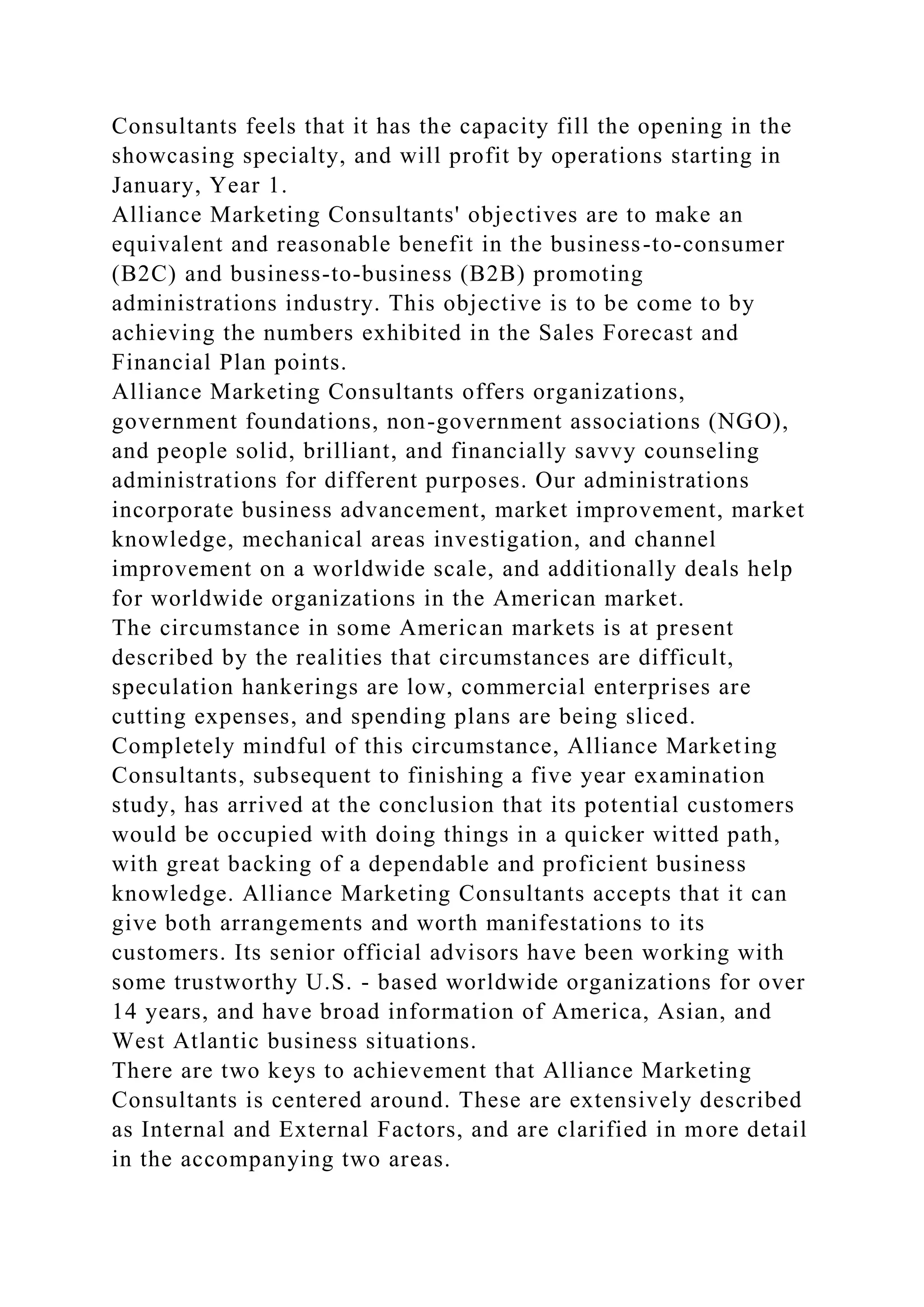 Consultants feels that it has the capacity fill the opening in the
showcasing specialty, and will profit by operations starting in
January, Year 1.
Alliance Marketing Consultants' objectives are to make an
equivalent and reasonable benefit in the business-to-consumer
(B2C) and business-to-business (B2B) promoting
administrations industry. This objective is to be come to by
achieving the numbers exhibited in the Sales Forecast and
Financial Plan points.
Alliance Marketing Consultants offers organizations,
government foundations, non-government associations (NGO),
and people solid, brilliant, and financially savvy counseling
administrations for different purposes. Our administrations
incorporate business advancement, market improvement, market
knowledge, mechanical areas investigation, and channel
improvement on a worldwide scale, and additionally deals help
for worldwide organizations in the American market.
The circumstance in some American markets is at present
described by the realities that circumstances are difficult,
speculation hankerings are low, commercial enterprises are
cutting expenses, and spending plans are being sliced.
Completely mindful of this circumstance, Alliance Marketing
Consultants, subsequent to finishing a five year examination
study, has arrived at the conclusion that its potential customers
would be occupied with doing things in a quicker witted path,
with great backing of a dependable and proficient business
knowledge. Alliance Marketing Consultants accepts that it can
give both arrangements and worth manifestations to its
customers. Its senior official advisors have been working with
some trustworthy U.S. - based worldwide organizations for over
14 years, and have broad information of America, Asian, and
West Atlantic business situations.
There are two keys to achievement that Alliance Marketing
Consultants is centered around. These are extensively described
as Internal and External Factors, and are clarified in more detail
in the accompanying two areas.
 