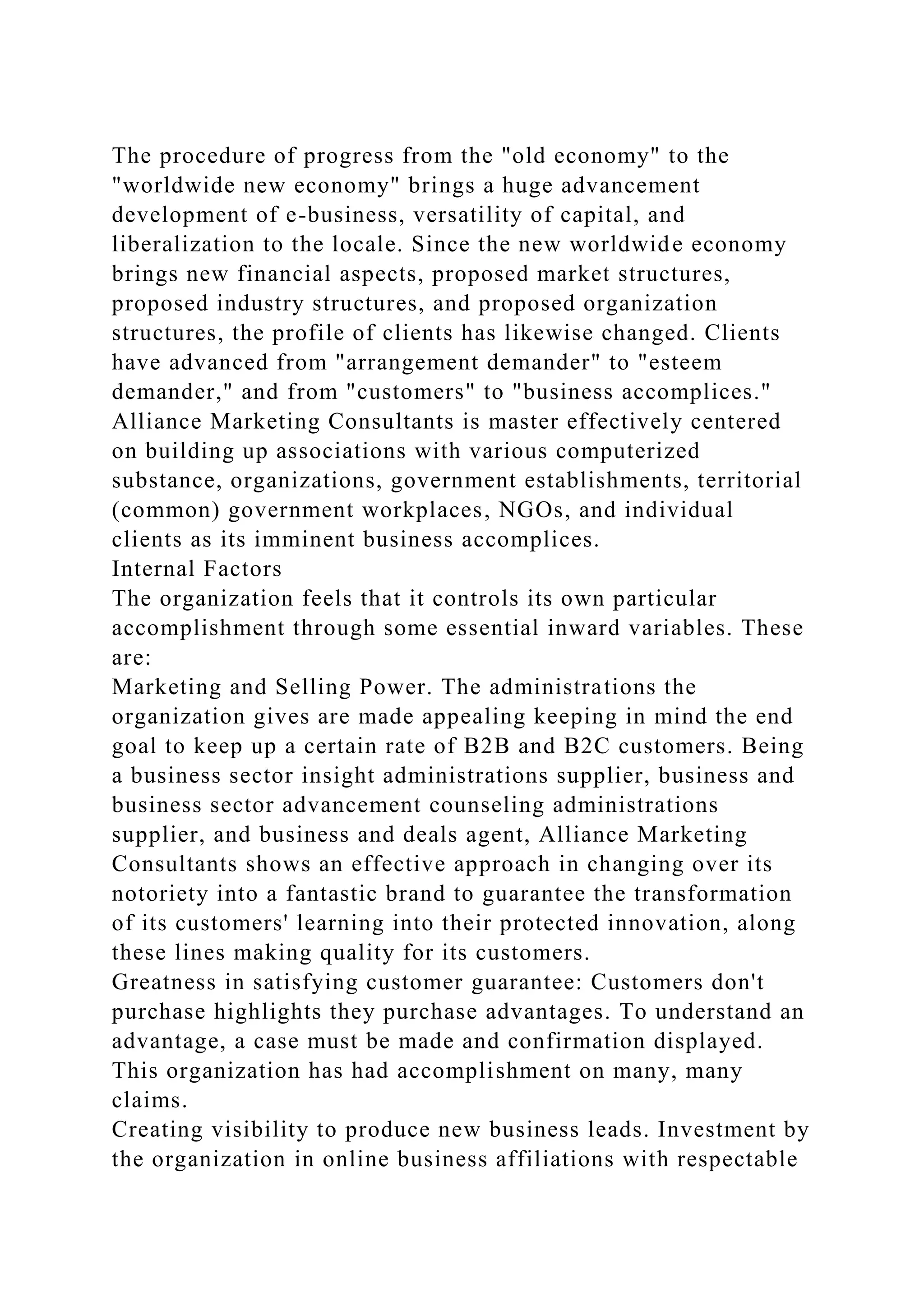The procedure of progress from the "old economy" to the
"worldwide new economy" brings a huge advancement
development of e-business, versatility of capital, and
liberalization to the locale. Since the new worldwide economy
brings new financial aspects, proposed market structures,
proposed industry structures, and proposed organization
structures, the profile of clients has likewise changed. Clients
have advanced from "arrangement demander" to "esteem
demander," and from "customers" to "business accomplices."
Alliance Marketing Consultants is master effectively centered
on building up associations with various computerized
substance, organizations, government establishments, territorial
(common) government workplaces, NGOs, and individual
clients as its imminent business accomplices.
Internal Factors
The organization feels that it controls its own particular
accomplishment through some essential inward variables. These
are:
Marketing and Selling Power. The administrations the
organization gives are made appealing keeping in mind the end
goal to keep up a certain rate of B2B and B2C customers. Being
a business sector insight administrations supplier, business and
business sector advancement counseling administrations
supplier, and business and deals agent, Alliance Marketing
Consultants shows an effective approach in changing over its
notoriety into a fantastic brand to guarantee the transformation
of its customers' learning into their protected innovation, along
these lines making quality for its customers.
Greatness in satisfying customer guarantee: Customers don't
purchase highlights they purchase advantages. To understand an
advantage, a case must be made and confirmation displayed.
This organization has had accomplishment on many, many
claims.
Creating visibility to produce new business leads. Investment by
the organization in online business affiliations with respectable
 